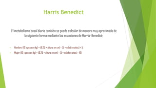 Harris Benedict
El metabolismo basal diario también se puede calcular de manera muy aproximada de
la siguiente forma mediante las ecuaciones de Harris-Benedict:
• Hombre: (10 x peso en kg) + (6.25 × altura en cm) - (5 × edad en años) + 5
• Mujer: (10 x peso en kg) + (6.25 × altura en cm) - (5 × edad en años) - 161
 