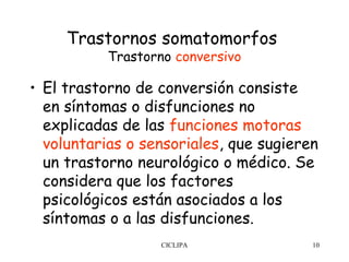 Trastornos somatomorfos
           Trastorno conversivo

• El trastorno de conversión consiste
  en síntomas o disfunciones no
  explicadas de las funciones motoras
  voluntarias o sensoriales, que sugieren
  un trastorno neurológico o médico. Se
  considera que los factores
  psicológicos están asociados a los
  síntomas o a las disfunciones.
                   CICLIPA              10
 