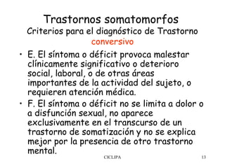Trastornos somatomorfos
  Criterios para el diagnóstico de Trastorno
                    conversivo
• E. El síntoma o déficit provoca malestar
  clínicamente significativo o deterioro
  social, laboral, o de otras áreas
  importantes de la actividad del sujeto, o
  requieren atención médica. 
• F. El síntoma o déficit no se limita a dolor o
  a disfunción sexual, no aparece
  exclusivamente en el transcurso de un
  trastorno de somatización y no se explica
  mejor por la presencia de otro trastorno
  mental.
                      CICLIPA                  13
 