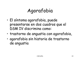 Agorafobia
• El síntoma agorafobia, puede
  presentarse en dos cuadros que el
  DSM IV discrimina como:
• trastorno de angustia con agorafobia,
• agorafobia sin historia de trastorno
  de angustia


                  CICLIPA             19
 