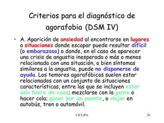 Criterios para el diagnóstico de
            agorafobia (DSM IV)
• A. Aparición de ansiedad al encontrarse en lugares
  o situaciones donde escapar puede resultar difícil
  (o embarazoso) o donde, en el caso de aparecer
  una crisis de angustia inesperada o más o menos
  relacionada con una situación, o bien síntomas
  similares a la angustia, puede no disponerse de
  ayuda. Los temores agorafóbicos suelen estar
  relacionados con un conjunto de situaciones
  características, entre las que se incluyen estar
  solo fuera de casa; mezclarse con la gente o
  hacer cola; pasar por un puente, o viajar en
  autobús, tren o automóvil.
                       CICLIPA                     20
 