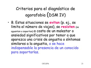 Criterios para el diagnóstico de
           agorafobia (DSM IV)
• B. Estas situaciones se evitan (p. ej., se
  limita el número de viajes), se resisten (se
  aguantan o soportan) a costa de un malestar o
  ansiedad significativos por temor a que
  aparezca una crisis de angustia o síntomas
  similares a la angustia, o se hace
  indispensable la presencia de un conocido
  para soportarlas.


                      CICLIPA                     21
 