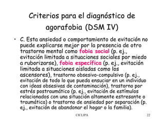 Criterios para el diagnóstico de
             agorafobia (DSM IV)
• C. Esta ansiedad o comportamiento de evitación no
  puede explicarse mejor por la presencia de otro
  trastorno mental como fobia social (p. ej.,
  evitación limitada a situaciones sociales por miedo
  a ruborizarse), fobia específica (p. ej., evitación
  limitada a situaciones aisladas como los
  ascensores), trastorno obsesivo-compulsivo (p. ej.,
  evitación de todo lo que pueda ensuciar en un individuo
  con ideas obsesivas de contaminación), trastorno por
  estrés postraumático (p. ej., evitación de estímulos
  relacionados con una situación altamente estresante o
  traumática) o trastorno de ansiedad por separación (p.
  ej., evitación de abandonar el hogar o la familia).
                          CICLIPA                           22
 