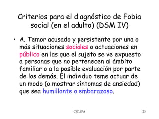 Criterios para el diagnóstico de Fobia
     social (en el adulto) (DSM IV)
• A. Temor acusado y persistente por una o
  más situaciones sociales o actuaciones en
  público en las que el sujeto se ve expuesto
  a personas que no pertenecen al ámbito
  familiar o a la posible evaluación por parte
  de los demás. El individuo teme actuar de
  un modo (o mostrar síntomas de ansiedad)
  que sea humillante o embarazoso.


                     CICLIPA                     23
 