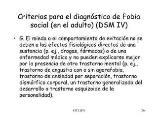 Criterios para el diagnóstico de Fobia
     social (en el adulto) (DSM IV)
• G. El miedo o el comportamiento de evitación no se
  deben a los efectos fisiológicos directos de una
  sustancia (p. ej., drogas, fármacos) o de una
  enfermedad médica y no pueden explicarse mejor
  por la presencia de otro trastorno mental (p. ej.,
  trastorno de angustia con o sin agorafobia,
  trastorno de ansiedad por separación, trastorno
  dismórfico corporal, un trastorno generalizado del
  desarrollo o trastorno esquizoide de la
  personalidad).

                        CICLIPA                    26
 