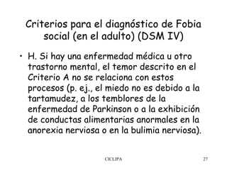 Criterios para el diagnóstico de Fobia
     social (en el adulto) (DSM IV)
• H. Si hay una enfermedad médica u otro
  trastorno mental, el temor descrito en el
  Criterio A no se relaciona con estos
  procesos (p. ej., el miedo no es debido a la
  tartamudez, a los temblores de la
  enfermedad de Parkinson o a la exhibición
  de conductas alimentarias anormales en la
  anorexia nerviosa o en la bulimia nerviosa).


                     CICLIPA                     27
 