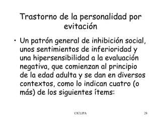 Trastorno de la personalidad por
            evitación
• Un patrón general de inhibición social,
  unos sentimientos de inferioridad y
  una hipersensibilidad a la evaluación
  negativa, que comienzan al principio
  de la edad adulta y se dan en diversos
  contextos, como lo indican cuatro (o
  más) de los siguientes ítems:

                  CICLIPA               28
 