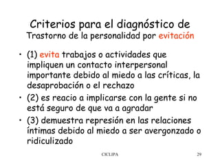 Criterios para el diagnóstico de
 Trastorno de la personalidad por evitación

• (1) evita trabajos o actividades que
  impliquen un contacto interpersonal
  importante debido al miedo a las críticas, la
  desaprobación o el rechazo
• (2) es reacio a implicarse con la gente si no
  está seguro de que va a agradar
• (3) demuestra represión en las relaciones
  íntimas debido al miedo a ser avergonzado o
  ridiculizado
                     CICLIPA                  29
 