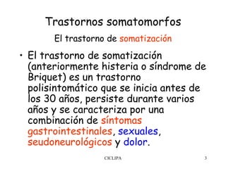 Trastornos somatomorfos
       El trastorno de somatización
• El trastorno de somatización
  (anteriormente histeria o síndrome de
  Briquet) es un trastorno
  polisintomático que se inicia antes de
  los 30 años, persiste durante varios
  años y se caracteriza por una
  combinación de síntomas
  gastrointestinales, sexuales,
  seudoneurológicos y dolor.
                  CICLIPA              3
 
