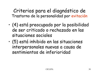 Criterios para el diagnóstico de
 Trastorno de la personalidad por evitación

• (4) está preocupado por la posibilidad
  de ser criticado o rechazado en las
  situaciones sociales
• (5) está inhibido en las situaciones
  interpersonales nuevas a causa de
  sentimientos de inferioridad


                   CICLIPA                    30
 