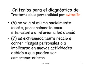 Criterios para el diagnóstico de
 Trastorno de la personalidad por evitación

• (6) se ve a sí mismo socialmente
  inepto, personalmente poco
  interesante o inferior a los demás
• (7) es extremadamente reacio a
  correr riesgos personales o a
  implicarse en nuevas actividades
  debido a que pueden ser
  comprometedoras
                   CICLIPA                    31
 