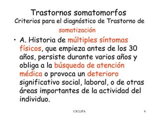 Trastornos somatomorfos
Criterios para el diagnóstico de Trastorno de
                somatización  
• A. Historia de múltiples síntomas
  físicos, que empieza antes de los 30
  años, persiste durante varios años y
  obliga a la búsqueda de atención
  médica o provoca un deterioro
  significativo social, laboral, o de otras
  áreas importantes de la actividad del
  individuo.
                    CICLIPA                 4
 