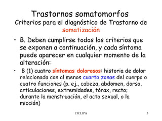 Trastornos somatomorfos
Criterios para el diagnóstico de Trastorno de
                 somatización
• B. Deben cumplirse todos los criterios que
  se exponen a continuación, y cada síntoma
  puede aparecer en cualquier momento de la
  alteración:
•  B (1) cuatro síntomas dolorosos: historia de dolor
  relacionada con al menos cuarto zonas del cuerpo o
  cuatro funciones (p. ej., cabeza, abdomen, dorso,
  articulaciones, extremidades, tórax, recto;
  durante la menstruación, el acto sexual, o la
  micción)
                        CICLIPA                     5
 