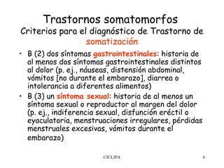 Trastornos somatomorfos
Criterios para el diagnóstico de Trastorno de
                 somatización
• B (2) dos síntomas gastrointestinales: historia de
  al menos dos síntomas gastrointestinales distintos
  al dolor (p. ej., náuseas, distensión abdominal,
  vómitos [no durante el embarazo], diarrea o
  intolerancia a diferentes alimentos)
• B (3) un síntoma sexual: historia de al menos un
  síntoma sexual o reproductor al margen del dolor
  (p. ej., indiferencia sexual, disfunción eréctil o
  eyaculatoria, menstruaciones irregulares, pérdidas
  menstruales excesivas, vómitos durante el
  embarazo)

                       CICLIPA                         6
 