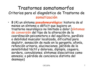 Trastornos somatomorfos
Criterios para el diagnóstico de Trastorno de
                 somatización
• B (4) un síntoma pseudoneurológico: historia de al
  menos un síntoma o déficit que sugiera un
  trastorno neurológico no limitado a dolor (síntomas
  de conversión del tipo de la alteración de la
  coordinación psicomotora o del equilibrio, parálisis
  o debilidad muscular localizada, dificultad para
  deglutir, sensación de nudo en la garganta, afonía,
  retención urinaria, alucinaciones, pérdida de la
  sensibilidad táctil y dolorosa, diplopía, ceguera,
  sordera, convulsiones; síntomas disociativos como
  amnesia; o pérdida de conciencia distinta del
  desmayo)
                        CICLIPA                      7
 