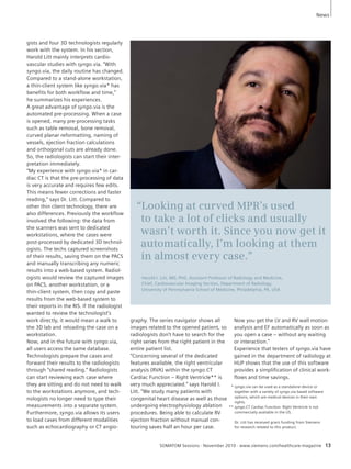 “Looking at curved MPR’s used 
to take a lot of clicks and usually 
wasn’t worth it. Since you now get it 
automatically, I’m looking at them 
in almost every case.” 
Harold I. Litt, MD, PhD, Assistant Professor of Radiology and Medicine, 
Chief, Cardio vascular Imaging Section, Depart ment of Radiology, 
University of Pennsylvania School of Medicine, Philadelphia, PA, USA 
SOMATOM Sessions · November 2010 · www.siemens.com/healthcare-magazine 13 
gists and four 3D technologists regularly 
work with the system. In his section, 
Harold Litt mainly interprets cardio-vascular 
studies with syngo.via. “With 
syngo.via, the daily routine has changed. 
Compared to a stand-alone workstation, 
a thin-client system like syngo.via* has 
benefits for both workflow and time,” 
he summarizes his experiences. 
A great advantage of syngo.via is the 
automated pre-processing. When a case 
is opened, many pre-processing tasks 
such as table removal, bone removal, 
curved planar reformatting, naming of 
vessels, ejection fraction calculations 
and orthogonal cuts are already done. 
So, the radiologists can start their inter-pretation 
immediately. 
“My experience with syngo.via* in car-diac 
CT is that the pre-processing of data 
is very accurate and requires few edits. 
This means fewer corrections and faster 
reading,” says Dr. Litt. Compared to 
other thin client technology, there are 
also differences. Previously the workflow 
involved the following: the data from 
the scanners was sent to dedicated 
workstations, where the cases were 
post-processed by dedicated 3D technol-ogists. 
The techs captured screenshots 
of their results, saving them on the PACS 
and manually transcribing any numeric 
results into a web-based system. Radiol-ogists 
would review the captured images 
on PACS, another workstation, or a 
thin-client system, then copy and paste 
results from the web-based system to 
their reports in the RIS. If the radiologist 
wanted to review the technologist’s 
work directly, it would mean a walk to 
the 3D lab and reloading the case on a 
workstation. 
Now, and in the future with syngo.via, 
all users access the same database. 
Technologists prepare the cases and 
forward their results to the radiologists 
through “shared reading.” Radiologists 
can start reviewing each case where 
they are sitting and do not need to walk 
to the workstations anymore, and tech-nologists 
no longer need to type their 
measurements into a separate system. 
Furthermore, syngo.via allows its users 
to load cases from different modalities 
such as echocardiography or CT angio-graphy. 
The series navigator shows all 
images related to the opened patient, so 
radiologists don’t have to search for the 
right series from the right patient in the 
entire patient list. 
“Concerning several of the dedicated 
features available, the right ventricular 
analysis (RVA) within the syngo.CT 
Cardiac Function – Right Ventricle** is 
very much appreciated.” says Harold I. 
Litt. “We study many patients with 
congenital heart disease as well as those 
undergoing electrophysiology ablation 
procedures. Being able to calculate RV 
ejection fraction without manual con-touring 
saves half an hour per case. 
Now you get the LV and RV wall motion 
analysis and EF automatically as soon as 
you open a case – without any waiting 
or interaction.” 
Experience that testers of syngo.via have 
gained in the department of radiology at 
HUP shows that the use of this software 
provides a simplification of clinical work-flows 
and time savings. 
News 
** syngo.via can be used as a standalone device or 
together with a variety of syngo.via based software 
options, which are medical devices in their own 
rights. 
** syngo.CT Cardiac Function- Right Ventricle is not 
commercially available in the US. 
Dr. Litt has received grant funding from Siemens 
for research related to this product. 
 