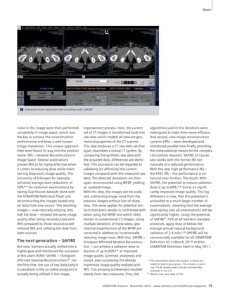 SOMATOM Sessions · November 2010 · www.siemens.com/healthcare-magazine 15 
noise in the image were then per formed 
completely in image space, which was 
the key to achieve the recon struction 
performance and keep a well-known 
image impression. This unique approach 
then even found its way into the product 
name: IRIS – Iterative Reconstruction in 
Image Space. Several publications 
proved IRIS to be highly effective when 
it comes to reducing dose while main-taining 
diagnostic image quality. The 
University of Erlangen for example, 
achieved average dose reductions of 
50%** for abdomen examinations by 
taking Dual Source datasets done with 
the SOMATOM Definition Flash and 
reconstructing the images based only 
on data from one source. The resulting 
images – now naturally utilizing only 
half the dose – showed the same image 
quality after being reconstructed with 
IRIS compared to those reconstructed 
without IRIS and utilizing the data from 
both sources. 
The next generation – SAFIRE 
But now, Siemens actually shifted into a 
higher gear and introduced the successor 
at this year’s RSNA: SAFIRE – (Sinogram 
Affirmed Iterative Recon struction)*. For 
the first time, the use of raw data (which 
is visualized in the so-called sinogram) is 
actually being utilized in the image 
im provement pro cess. Here, the current 
set of CT images is transformed back into 
raw data which models all relevant geo-metrical 
pro perties of the CT scanner. 
This step produces a CT raw-data set that 
again resembles a virtual CT system. By 
com paring the synthetic raw data with 
the acquired data, differences are identi-fied. 
This procedure can be regarded as 
validating (or affirming) the current 
images compared with the measured raw 
data. The detected deviations are then 
again reconstructed using WFBP, yielding 
an updated image. 
With this step, the images can be analy-zed, 
subtracting image noise from the 
previous images without loss of sharp-ness. 
The same applies for potential arti-facts 
that every vendor is confronted with 
when using the WFBP and which often 
remain in conventional CT images. Using 
multiple iterations of these steps, geo-metrical 
imperfections of the WFBP are 
corrected in addition to incremen tally 
reducing image noise. With this, SAFIRE – 
Sinogram Affirmed Iterative Recon struc-tion 
– can achieve a radiation dose re-duction 
of up to 60%** at improved 
image quality (contrast, sharpness and 
noise), even surpassing the already 
impressive image quality realized with 
IRIS. This amazing achievement resulted 
mainly from two measures: First, the 
algorithms used in the iterations were 
redesigned to make them more efficient. 
And second, new image reconstruction 
systems (IRS) – were developed and 
intro duced parallel now finally providing 
the compu tational means for the complex 
calculations required. SAFIRE of course 
also works with the former IRS but 
naturally at a reduced performance. 
With the new high performance IRS – 
the FAST IRS – the performance is en - 
han ced even further. The result: With 
SAFIRE, the potential to reduce radiation 
dose is up to 60%,** but at an signifi-cantly 
improved image quality. The big 
dif ference is now, that this potential is 
accessible to a much larger number of 
examinations, meaning that the average 
dose saving over all examinations will be 
significantly higher. Using the potential 
of SAFIRE* 72% of all Siemens standard 
protocols, apply dose of below the 
average annual natural background 
radiation of 2.4 mSv.** SAFIRE will be 
com mercially available for all SOMATOM 
Definition AS in March 2011 and for 
SOMATOM Definition Flash in May 2011. 
2 Improved noise reduction and workflow with SAFIRE* 
2 
** The information about this product is being pro-vided 
for planning purposes. The product is pend-ing 
510 (k) review, and is not yet commercially 
available in the U.S. 
** Results may vary. Data on file. 
News 
 