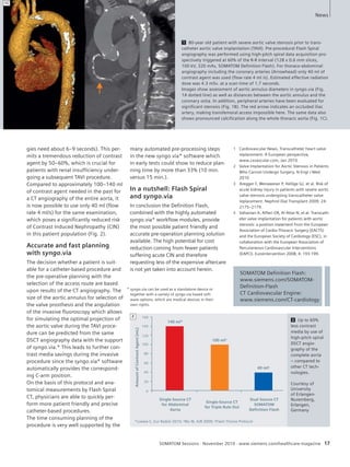 Topic 
1 80-year old patient with severe aortic valve stenosis prior to trans-catheter 
aortic valve implantation (TAVI). Pre-procedural Flash Spiral 
angiography was performed using high-pitch spiral data acquisition pro-spectively 
triggered at 60% of the R-R interval (128 x 0.6 mm slices, 
100 kV, 320 mAs, SOMATOM Definition Flash). For thoraco-abdominal 
angiography including the coronary arteries (Arrowhead) only 40 ml of 
contrast agent was used (flow rate 4 ml /s). Estimated effective radiation 
dose was 4.3 mSv. at a scan time of 1.7 seconds. 
Images show assessment of aortic annulus diameters in syngo.via (Fig. 
1A dotted line) as well as distances between the aortic annulus and the 
coronary ostia. In addition, peripheral arteries have been evaluated for 
significant stenosis (Fig. 1B). The red arrow indicates an occluded iliac 
artery, making transfemoral access impossible here. The same data also 
shows pronounced calcification along the whole thoracic aorta (Fig. 1C). 
1 Cardiovascular News, Transcatheter heart valve 
replacement: A European perspective, 
www.cxvascular.com, Jan 2010 
2 Valve Implantation for Aortic Stenosis in Patients 
Who Cannot Undergo Surgery, N Engl J Med 
2010 
3 Aregger F, Wenaweser P, Hellige GJ, et al. Risk of 
acute kidney injury in patients with severe aortic 
valve stenosis undergoing transcatheter valve 
replacement. Nephrol Dial Transplant 2009; 24: 
2175–2179. 
4 Vahanian A, Alfieri OR, Al-Attar N, et al. Transcath-eter 
valve implantation for patients with aortic 
stenosis: a position statement from the European 
Association of Cardio-Thoracic Surgery (EACTS) 
and the European Society of Cardiology (ESC), in 
collaboration with the European Association of 
Percutaneous Cardiovascular Interventions 
(EAPCI). EuroIntervention 2008; 4: 193-199. 
2 Up to 60% 
less contrast 
media by use of 
high-pitch spiral 
DSCT angio-graphy 
of the 
complete aorta 
– compared to 
other CT tech-nologies. 
Courtesy of 
University 
of Erlangen- 
Nuremberg, 
Erlangen, 
Germany 
140 ml* 
100 ml# 
SOMATOM Sessions · November 2010 · www.siemens.com/healthcare-magazine 17 
gies need about 6–9 seconds). This per-mits 
a tremendous reduction of contrast 
agent by 50–60%, which is crucial for 
patients with renal insufficiency under-going 
a subsequent TAVI procedure. 
Compared to approximately 100–140 ml 
of contrast agent needed in the past for 
a CT angiography of the entire aorta, it 
is now possible to use only 40 ml (flow 
rate 4 ml/s) for the same examination, 
which poses a significantly reduced risk 
of Contrast Induced Nephropathy (CIN) 
in this patient population (Fig. 2). 
Accurate and fast planning 
with syngo.via 
The decision whether a patient is suit-able 
for a catheter-based procedure and 
the pre-operative planning with the 
selection of the access route are based 
upon results of the CT angiography. The 
size of the aortic annulus for selection of 
the valve prosthesis and the angulation 
of the invasive fluoroscopy which allows 
for simulating the optimal projection of 
the aortic valve during the TAVI proce-dure 
can be predicted from the same 
DSCT angiography data with the support 
of syngo.via.* This leads to further con-trast 
media savings during the invasive 
procedure since the syngo.via* software 
automatically provides the correspond-ing 
C-arm position. 
On the basis of this protocol and ana-tomical 
measurements by Flash Spiral 
CT, physicians are able to quickly per-form 
more patient friendly and precise 
catheter-based procedures. 
The time consuming planning of the 
procedure is very well supported by the 
many automated pre-processing steps 
in the new syngo.via* software which 
in early tests could show to reduce plan-ning 
time by more than 33% (10 min. 
versus 15 min.). 
In a nutshell: Flash Spiral 
and syngo.via 
In conclusion the Definition Flash, 
combined with the highly automated 
syngo.via* workflow modules, provide 
the most possible patient friendly and 
accurate pre-operation planning solution 
available. The high potential for cost 
reduction coming from fewer patients 
suffering acute CIN and therefore 
requesting less of the expensive aftercare 
is not yet taken into account herein. 
SOMATOM Definition Flash: 
www.siemens.com/SOMATOM-Definition- 
Flash 
CT Cardiovascular Engine: 
www.siemens.com/CT-cardiology 
Single-Source CT 
for Abdominal 
Aorta 
160 
140 
120 
100 
80 
60 
40 
20 
0 
*Loewe C, Eur Radiol 2010; #Wu W, AJR 2009; §Flash Thorax Protocol 
40 ml§ 
Amount of Contrast Agent [mL] 
Single-Source CT 
for Triple Rule Out 
Dual Source CT 
SOMATOM 
Definition Flash 
2 
News 
* syngo.via can be used as a standalone device or 
together with a variety of syngo.via based soft-ware 
options, which are medical devices in their 
own rights. 
1C 
 