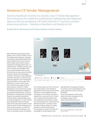 Siemens CT Stroke Management 
Siemens Healthcare recently has started a new CT Stroke Management 
Online Resource for healthcare professionals highlighting new diagnostic 
opportunities by synergizing with latest Siemens CT scanners and post-processing 
solutions – Helping to Save Brain and Quality of Life. 
By Stefan Wünsch, PhD, Business Unit CT, Siemens Healthcare Forchheim, Germany 
SOMATOM Sessions · November 2010 · www.siemens.com/healthcare-magazine 19 
When diagnosing and treating stroke 
patients, time is critical. Stroke is one of 
the diseases where diagnosis, prognosis 
and treatment drastically changes within 
a short period of time. Every minute in 
which a large vessel ischemic stroke is 
untreated, the average patient loses 1.9 
million neurons, 14 billion synapses, and 
12 km (7 miles) of axonal fibers. Each 
hour in which treatment fails to occur, 
the brain loses as many neuron as it does 
in almost 3.6 years of normal aging*. 
Therefore, the need for faster diagnosis 
and faster treatment is central to acute 
stroke management care. Providing the 
right information in every step of the 
treatment is crucial in order to save 
brain and thus save quality of life for 
stroke patients. Siemens CT Stroke 
Management moves beyond just ruling 
out the bleed by helping to establish a 
personalized treatment plan. Using the 
possibilities of extended brain coverage, 
Siemens has radically improved the 
stroke workflow uniquely adding value 
to stroke management. In order to share 
these approaches, Siemens has pub-lished 
a new information platform www. 
siemens.com/CT-stroke-management to 
share clinical outcomes. Dr. Schramm 
from the University of Göttingen, Ger-many, 
for example, shares his workflow 
www.siemens.com/CT-stroke-management 
of a certified stroke unit from the arrival 
of a stroke patient in the emergency 
department until the decision for further 
treatment is made together with the 
neurologist. In his institute, the door-to-needle 
time is less than 20 min. Further-more, 
leading stroke specialists share 
their experience and protocols in webi-nars 
and presentations. Trial versions are 
offered to Siemens’ customers to test 
the latest software solutions in stroke 
imaging in actual clinical practice. 
This campaign is meant to improve the 
knowledge of stroke diagnosis with 
extended brain coverage and Siemens 
CT solutions and is also designed to inte-grate 
experiences of other customers 
worldwide. 
If you are interested in sharing your 
results with other colleagues on this 
homepage, please contact 
stefan.wuensch@siemens.com 
* Time is brain-quantified. Saver JL. Stroke. 2006 
Jan;37(1):263-6. 
News 
 