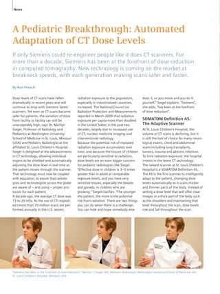 News 
A Pediatric Breakthrough: Automated 
Adaptation of CT Dose Levels 
If only Siemens could re-engineer people like it does CT scanners. For 
more than a decade, Siemens has been at the forefront of dose reduction 
in computed tomography. New technology is coming on the market at 
breakneck speeds, with each generation making scans safer and faster. 
By Ron French 
Dose levels of CT scans have fallen 
dramatically in recent years and will 
continue to drop with Siemens’ latest 
scanners. Yet even as CT scans become 
safer for patients, the variation of dose 
from facility to facility can still be 
unac ceptably high, says Dr. Marilyn 
Siegel, Professor of Radiology and 
Pediatrics at Washington University 
School of Medi cine in St. Louis, Missouri 
(USA) and Pediatric Radiologist at the 
affiliated St. Louis Children’s Hospital. 
Siegel is delighted at the advancements 
in CT technology, allowing individual 
organs to be shielded and automatically 
adjusting the dose level in real time as 
the patient moves through the scanner. 
That technology must now be coupled 
with education, to assure that radiolo-gists 
and technologists across the globe 
are aware of – and using – proper pro-tocols 
for each patient. 
A decade ago, the average CT dose was 
15 to 20 mSv. As the use of CTs explod - 
ed (more than 70 million scans are per-formed 
annually in the U.S. alone), 
does it, or you move and you do it 
yourself,” Siegel explains. “Siemens”, 
she adds, “has been at the forefront 
of dose reduction”. 
SOMATOM Defi nition AS: 
The Adaptive Scanner 
At St. Louis Children’s Hospital, the 
volume of CT scans is declining, but it 
is still the tool of choice for many neuro-lo 
gical exams, chest and abdominal 
scans including lung transplants, 
tumors, trauma and abscess infection. 
To limit radiation exposure, the hospital 
invests in the latest CT technology. 
The newest scanner at St. Louis Children’s 
Hospital is a SOMATOM Definition AS. 
The AS is the first scanner to intelligently 
adapt to the patient, changing dose 
levels automatically as it scans thicker 
and thinner parts of the body. Instead of 
setting a dose level that will offer clear 
images in a thick part of the body such 
as the shoulders and maintaining that 
level throughout the scan, dose levels 
rise and fall throughout the scan. 
radiation exposure to the population, 
especially in industrialized countries, 
increased. The National Council on 
Radiation Protection and Measurements 
reported in March 2009 that radiation 
exposure per capita more than doubled 
in the United States in the past two 
decades, largely due to increased use 
of CT, nuclear medicine imaging and 
interventional radiology. 
Because the potential risk of repeated 
radiation exposure accumulates over 
time, and because the tissues of children 
are particularly sensi tive to radiation, 
dose levels are an even bigger concern 
for pediatric radiologists like Siegel. 
“Effective dose in children is 3–5 times 
greater than in adults at comparable 
exposure levels, and you have very 
sensitive tissues, especially the breasts 
and gonads, in children who are 
growing,” Siegel clarifies. “The younger 
the patient, the more is the potential 
risk from radiation. There are two things 
you can do when there is a challenge: 
You can hide and hope somebody else 
“Siemens has been in the forefront of dose-reduction.” Marilyn J. Siegel, MD, Pediatric Radiologist, Washington University School of Medicine and 
St. Louis Children’s Hospital, Missouri, USA 
 