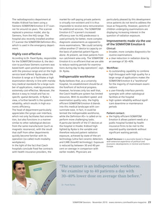 market for self-paying private patients 
is virtually non-existent and it is thus 
impossible to receive extra remuneration 
for additional services. The SOMATOM 
Emotion 6 CT scanner’s increased 
efficiency over its HiQ predecessor is 
used primarily for better, more complex 
diagnostic assessments as opposed to 
more examinations. “We could certainly 
utilize another CT device to capacity on 
the basis of potential patient figures 
alone. At present, we treat patients from 
our catchment area only. The SOMATOM 
Emotion 6 is so efficient that we are able 
to reduce waiting periods for examina-tions 
during day-to-day operations”, says 
Dr. Ryska. 
Indispensable workhorse 
Ryska believes that, as a university 
hospital, his establishment should be at 
the forefront of technical progress. 
However, he knows only too well that, 
the Czech healthcare system has limited 
resources. With its excellent speed- and 
examination quality ratio, the highly 
efficient SOMATOM Emotion 6 blends 
into this medical landscape with con-summate 
ease. In fact, it could be 
termed the indispensable workhorse, 
while the Definition AS+ is called on to 
perform more challenging tasks. 
A particular benefit of the CT devices at 
the hospital in Hradec Králové high-light 
ed by Ryska is the variable and 
therefore reduced patient radiation 
exposure, achieved by state-of-the-art 
technology (ultra-fast ceramic detectors 
and CARE Dose4D technology). Exposure 
is reduced by between 30 and 40 per-cent 
on average in comparison with 
earlier models. Physicians are 
particularly pleased by this development 
since patients do not tend to address the 
issue as frequently. However, parents of 
children undergoing examinations are 
displaying increasing interest in the 
ques tion of radiation exposure. 
Improvements made via the use 
of the SOMATOM Emotion 6 
Clinical: 
Q broader, more complex diagnostics for 
routine examinations 
Q a clear reduction in radiation dose by 
an average of 30–40% 
Workflow: 
Q its outstanding capability to combine 
high througput with high quality for a 
large range of applications makes the 
SOMATOM Emotion 6 a “workhorse” 
for the majority of mainstream exami-nations 
Q a user-friendly interface permits 
synergies with other radiological 
facilities at the hospital 
Q high system reliability without signif-icant 
downtime or maintenance 
periods 
Patient contact: 
Q the highly efficient SOMATOM 
Emotion 6 allows patient needs at a 
public hospital funded by health 
insurance firms to be met to the 
required quality standards without 
significant waiting periods. 
Rudolf Hermann is a journalist based in Prague 
with extensive experience of political and 
economic developments in Central and Eastern 
Europe. 
SOMATOM Sessions · November 2010 · www.siemens.com/healthcare-magazine 23 
The radiodiagnostics department at 
Hradec Králové has been using a 
Siemens SOMATOM Emotion 6 CT scan-ner 
for around six years. The scan ner 
replaced a previous model, also by 
Siemens, from the HiQ range. The 
hospital also recently installed another 
CT scanner the SOMATOM Definition AS+, 
which is used in the emer gency depart-ment. 
Highly cost-effective 
According to Dr. Pavel Ryska, responsible 
for the SOMATOM Emotion 6, the deci-sion 
to purchase Siemens scanners was 
based both upon positive experiences 
with the previous range and on the high 
service level offered. Ryska values the 
Emotion 6 range as it facilitates a high 
examination density in line with manda-tory 
medical standards for a large num-ber 
of applications, making procedures 
extremely cost-effective. Moreover, the 
device is easy to install and has no 
specific spatial demands. In Ryska´s 
view, a further benefit is the system’s 
reliability, which results in high eco-nomic 
efficiency. 
The head of department particularly 
appreciates the syngo user interface, 
which not only facilitates fast orienta-tion, 
but also functions in a manner 
similar to other radiological devices 
from the same manufacturer (such as 
magnetic resonance), with the result 
that staff from other departments 
quickly become familiar with its 
operation (so-called multi-modality 
workplaces). 
In the light of the fact that Czech 
hospitals conclude fixed fee contracts 
with health insurance providers, the 
“The scanner is an indispensable workhorse. 
We examine up to 40 patients a day with 
30–40% lower dose on average than before.” 
Dr. Pavel Ryska 
News 
 