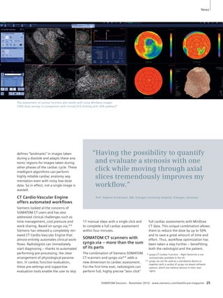 The assessment of cardiac function also works with noisy MinDose images. 
(30% dose savings in comparison with normal ECG Pulsing with 20% plateau)* 
“Having the possibility to quantify 
and evaluate a stenosis with one 
click while moving through axial 
slices tremendously improves my 
workfl ow.” 
Prof. Stephan Achenbach, MD, Erlangen University Hospital, Erlangen, Germany 
17 manual steps with a single click and 
to complete a full cardiac assessment 
within four minutes. 
SOMATOM CT scanners with 
syngo.via – more than the sum 
of its parts 
The combination of Siemens SOMATOM 
CT scanners and syngo.via** adds a 
new dimension to cardiac assessment. 
For the first time ever, radiologists can 
perform full, highly precise “zero click” 
News 
SOMATOM Sessions · November 2010 · www.siemens.com/healthcare-magazine 25 
defines “landmarks” in images taken 
during a diastole and adapts these ana-tomic 
regions for images taken during 
other phases of the cardiac cycle. These 
intelligent algorithms can perform 
highly reliable cardiac anatomy seg-mentation 
even with noisy low-dose 
data. So in effect, not a single image is 
wasted. 
CT Cardio-Vascular Engine 
offers automated workfl ows 
Siemens looked at the concerns of 
SOMATOM CT users and has also 
addressed clinical challenges such as 
time management, cost pressure and 
work sharing. Based on syngo.via,** 
Siemens has released a completely ren-ewed 
CT Cardio-Vascular Engine that 
almost entirely automates clinical work-flows. 
Radiologists can immediately 
start diagnosing – thanks to automated 
performing pre-processing, the clear 
arrangement of physiological parame-ters. 
In cardiac function evaluation, 
these pre-settings and supportive 
evaluation tools enable the user to skip 
full cardiac assessments with MinDose 
CT data. This unique combination allows 
them to reduce the dose by up to 50% 
and to save a great amount of time and 
effort. Thus, workflow optimization has 
been taken a step further – benefitting 
both the radiologist and the patient. 
** syngo.CT Cardiac Function – Right Ventricle is not 
commercially available in the US. 
** syngo.via can be used as a standalone device or 
together with a variety of syngo.via based software 
options, which are medical devices in their own 
rights. 
 