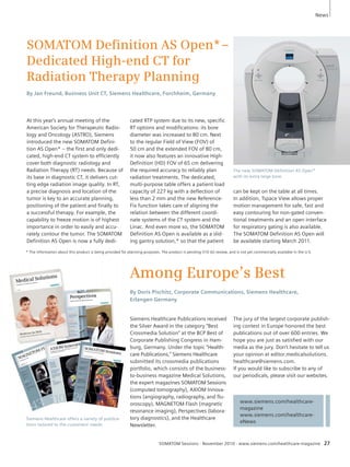 * The information about this product is being provided for planning purposes. The product is pending 510 (k) review, and is not yet commercially available in the U.S. 
Among Europe’s Best 
By Doris Pischitz, Corporate Communications, Siemens Healthcare, 
Erlangen Germany 
www.siemens.com/healthcare-magazine 
www.siemens.com/healthcare-eNews 
SOMATOM Defi nition AS Open* – 
Dedicated High-end CT for 
Radiation Therapy Planning 
By Jan Freund, Business Unit CT, Siemens Healthcare, Forchheim, Germany 
News 
SOMATOM Sessions · November 2010 · www.siemens.com/healthcare-magazine 27 
At this year’s annual meeting of the 
American Society for Therapeutic Radio-logy 
and Oncology (ASTRO), Siemens 
introduced the new SOMATOM Defini-tion 
AS Open* – the first and only dedi-cated, 
high-end CT system to efficiently 
cover both diagnostic radiology and 
Radiation Therapy (RT) needs. Because of 
its base in diagnostic CT, it delivers cut-ting 
edge radiation image quality. In RT, 
a precise diagnosis and location of the 
tumor is key to an accurate planning, 
positioning of the patient and finally to 
a successful therapy. For example, the 
capability to freeze motion is of highest 
importance in order to easily and accu-rately 
contour the tu mor. The SOMATOM 
Definition AS Open is now a fully dedi- 
Siemens Healthcare Publications received 
the Silver Award in the category “Best 
Crossmedia Solution” at the BCP Best of 
Corporate Publishing Congress in Ham-burg, 
Germany. Under the topic “Health-care 
Publications,” Siemens Healthcare 
submitted its crossmedia publications 
portfolio, which consists of the business-to- 
business magazine Medical Solutions, 
the expert magazines SOMATOM Sessions 
(computed tomography), AXIOM Innova-tions 
(angiography, radiography, and flu-oroscopy), 
MAGNETOM Flash (magnetic 
resonance imaging), Perspectives (labora-tory 
diagnostics), and the Healthcare 
Newsletter. 
The new SOMATOM Definition AS Open* 
with its extra large bore. 
Siemens Healthcare offers a variety of publica-tions 
tailored to the customers’ needs. 
cated RTP system due to its new, specific 
RT options and modifications: its bore 
diameter was increased to 80 cm. Next 
to the regular Field of View (FOV) of 
50 cm and the extended FOV of 80 cm, 
it now also features an innovative High- 
Definition (HD) FOV of 65 cm delivering 
the required accuracy to reliably plan 
radiation treatments. The dedicated, 
multi-purpose table offers a patient load 
capacity of 227 kg with a deflection of 
less than 2 mm and the new Reference- 
Fix function takes care of aligning the 
relation bet ween the different coordi-nate 
systems of the CT system and the 
Linac. And even more so, the SOMATOM 
Definition AS Open is available as a slid-ing 
gantry solution,* so that the patient 
can be kept on the table at all times. 
In addition, Tspace View allows proper 
motion management for safe, fast and 
easy contouring for non-gated conven-tional 
treatments and an open interface 
for respiratory gating is also available. 
The SOMATOM Definition AS Open will 
be available starting March 2011. 
The jury of the largest corporate publish-ing 
contest in Europe honored the best 
publications out of over 600 entries. We 
hope you are just as satisfied with our 
media as the jury. Don’t hesitate to tell us 
your opinion at editor.medicalsolutions. 
healthcare@siemens.com. 
If you would like to subscribe to any of 
our periodicals, please visit our websites. 
 