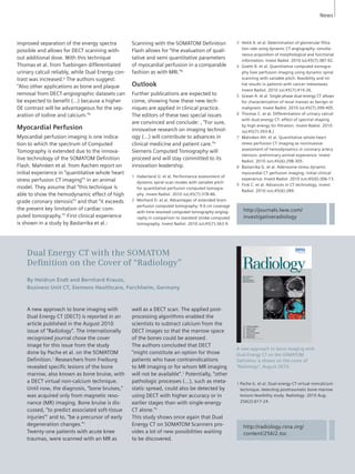1 Haberland U. et al. Performance assessment of 
dynamic spiral scan modes with variable pitch 
for quantitative perfusion computed tomogra-phy. 
Invest Radiol. 2010 Jul;45(7):378-86. 
2 Morhard D. et al. Advantages of extended brain 
perfusion computed tomography: 9.6 cm coverage 
with time resolved computed tomography-angiog-raphy 
in comparison to standard stroke-computed 
tomography. Invest Radiol. 2010 Jul;45(7):363-9. 
Dual Energy CT with the SOMATOM 
Defi nition on the Cover of “Radiology” 
By Heidrun Endt and Bernhard Krauss, 
Business Unit CT, Siemens Healthcare, Forchheim, Germany 
A new approach to bone imaging with 
Dual Energy CT on the SOMATOM 
Definition is shown on the cover of 
“Radiology”, August 2010. 
SOMATOM Sessions · November 2010 · www.siemens.com/healthcare-magazine 29 
A new approach to bone imaging with 
Dual Energy CT (DECT) is reported in an 
article published in the August 2010 
issue of “Radiology”. The internationally 
recognized journal chose the cover 
image for this issue from the study 
done by Pache et al. on the SOMATOM 
Definition.1 Researchers from Freiburg 
revealed specific lesions of the bone 
marrow, also known as bone bruise, with 
a DECT virtual non-calcium technique. 
Until now, the diagnosis, “bone bruises,” 
was acquired only from magnetic reso-nance 
(MR) imaging. Bone bruise is dis-cussed, 
“to predict associated soft-tissue 
injuries”1 and to, “be a precursor of early 
degeneration changes.”1 
Twenty-one patients with acute knee 
traumas, were scanned with an MR as 
well as a DECT scan. The applied post-processing 
algorithms enabled the 
scientists to subtract calcium from the 
DECT images so that the marrow space 
of the bones could be assessed. 
The authors concluded that DECT 
”might constitute an option for those 
patients who have contraindications 
to MR imaging or for whom MR imaging 
will not be available”.1 Potentially, “other 
pathologic processes (...), such as meta-static 
spread, could also be detec ted by 
using DECT with higher accuracy or in 
earlier stages than with single-energy 
CT alone.”1 
This study shows once again that Dual 
Energy CT on SOMATOM Scanners pro-vides 
a lot of new possibilities waiting 
to be discovered. 
1 Pache G. et al. Dual-energy CT virtual noncalcium 
technique: detecting posttraumatic bone marrow 
lesions-feasibility study. Radiology. 2010 Aug; 
256(2):617-24. 
improved separation of the energy spectra 
possible and allows for DECT scanning with-out 
additional dose. With this technique 
Thomas et al. from Tuebingen differentiated 
urinary calculi reliably, while Dual Energy con-trast 
was increased.6 The authors suggest: 
“Also other applications as bone and plaque 
removal from DECT-angiographic datasets can 
be expected to benefit (…) because a higher 
DE contrast will be advantageous for the sep-aration 
of iodine and calcium.”6 
Myocardial Perfusion 
Myocardial perfusion imaging is one indica-tion 
to which the spectrum of Computed 
Tomography is extended due to the innova-tive 
technology of the SOMATOM Definition 
Flash. Mahnken et al. from Aachen report on 
initial experience in “quantitative whole heart 
stress perfusion CT imaging”7 in an animal 
model. They assume that “this technique is 
able to show the hemodynamic effect of high 
grade coronary stenosis”7 and that “it exceeds 
the present key limitation of cardiac com-puted 
tomography.”7 First clinical experience 
is shown in a study by Bastarrika et al.: 
http://journals.lww.com/ 
investigativeradiology 
http://radiology.rsna.org/ 
content/256/2.toc 
Scanning with the SOMATOM Definition 
Flash allows for “the evaluation of quali-tative 
and semi quantitative parameters 
of myocardial perfusion in a comparable 
fashion as with MRI.”8 
Outlook 
Further publications are expected to 
come, showing how these new tech-niques 
are applied in clinical practice. 
The editors of these two special issues 
are convinced and conclude: , “For sure, 
innovative research on imaging technol-ogy 
(…) will contribute to advances in 
clinical medicine and patient care.”9 
Siemens Computed Tomography will 
proceed and will stay committed to its 
innovation leadership. 
3 Helck A. et al. Determination of glomerular filtra-tion 
rate using dynamic CT-angiography: simulta-neous 
acquisition of morphological and functional 
information. Invest Radiol. 2010 Jul;45(7):387-92. 
4 Goetti R. et al. Quantitative computed tomogra-phy 
liver perfusion imaging using dynamic spiral 
scanning with variable pitch: feasibility and ini-tial 
results in patients with cancer metastases. 
Invest Radiol. 2010 Jul;45(7):419-26. 
5 Graser A. et al. Single-phase dual-energy CT allows 
for characterization of renal masses as benign or 
malignant. Invest Radiol. 2010 Jul;45(7):399-405. 
6 Thomas C. et al. Differentiation of urinary calculi 
with dual energy CT: effect of spectral shaping 
by high energy tin filtration. Invest Radiol. 2010 
Jul;45(7):393-8.) 
7 Mahnken AH. et al. Quantitative whole heart 
stress perfusion CT imaging as noninvasive 
assessment of hemodynamics in coronary artery 
stenosis: preliminary animal experience. Invest 
Radiol. 2010 Jun;45(6):298-305. 
8 Bastarrika G. et al. Adenosine-stress dynamic 
myocardial CT perfusion imaging: initial clinical 
experience. Invest Radiol. 2010 Jun;45(6):306-13. 
9 Fink C. et al. Advances in CT technology. Invest 
Radiol. 2010 Jun;45(6):289. 
News 
 