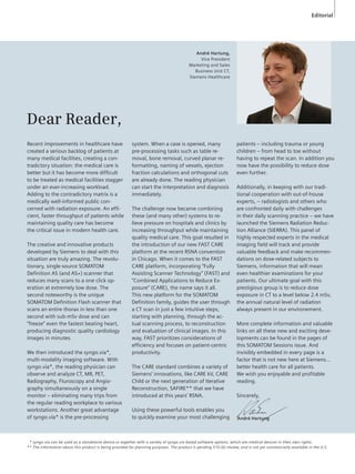 Editorial 
Dear Reader, 
Recent improvements in healthcare have 
created a serious backlog of patients at 
many medical facilities, creating a con-tradictory 
situation: the medical care is 
better but it has become more difficult 
to be treated as medical facilities stagger 
under an ever-increasing workload. 
Adding to the contradictory matrix is a 
medically well-informed public con-cerned 
with radiation exposure. An effi-cient, 
faster throughput of patients while 
maintaining quality care has be come 
the critical issue in modern health care. 
The creative and innovative products 
developed by Siemens to deal with this 
situation are truly amazing. The revolu-tionary, 
single-source SOMATOM 
Definition AS (and AS+) scanner that 
reduces many scans to a one click op-eration 
at extremely low dose. The 
second noteworthy is the unique 
SOMATOM Definition Flash scanner that 
scans an entire thorax in less than one 
second with sub-mSv dose and can 
“freeze” even the fastest beating heart, 
producing diagnostic quality cardiology 
images in minutes. 
We then introduced the syngo.via*, 
multi-modality imaging software. With 
syngo.via*, the reading physician can 
observe and analyze CT, MR, PET, 
Radio graphy, Fluroscopy and Angio-graphy 
simultaneously on a single 
monitor – eliminating many trips from 
the regular reading workplace to various 
workstations. Another great advantage 
of syngo.via* is the pre-processing 
André Hartung, 
Vice President 
Marketing and Sales 
Business Unit CT, 
Siemens Healthcare 
system. When a case is opened, many 
pre-processing tasks such as table re-moval, 
bone removal, curved planar re-for 
mat ting, naming of vessels, ejection 
frac tion calculations and orthogonal cuts 
are already done. The reading physician 
can start the interpretation and diagnosis 
immediately. 
The challenge now became combining 
these (and many other) systems to re-lieve 
pressure on hospitals and clinics by 
increasing throughput while maintaining 
quality medical care. This goal resulted in 
the introduction of our new FAST CARE 
platform at the recent RSNA convention 
in Chicago. When it comes to the FAST 
CARE plat form, incorporating “Fully 
Assisting Scanner Technology” (FAST) and 
“Com bined Applications to Reduce Ex-posure” 
(CARE), the name says it all. 
This new platform for the SOMATOM 
Definition family, guides the user through 
a CT scan in just a few intuitive steps, 
starting with planning, through the ac-tual 
scanning process, to recon struction 
and evaluation of clinical images. In this 
way, FAST prio ritizes considerations of 
efficiency and focuses on patient-centric 
productiv ity. 
The CARE standard combines a variety of 
Siemens’ innovations, like CARE kV, CARE 
Child or the next generation of Iterative 
Reconstruction, SAFIRE** that we have 
intro duced at this years’ RSNA. 
patients – including trauma or young 
children – from head to toe without 
having to repeat the scan. In addition you 
now have the possibility to reduce dose 
even further. 
Additionally, in keeping with our tradi-tional 
cooperation with out-of-house 
experts, – radiologists and others who 
are confronted daily with challenges 
in their daily scanning practice – we have 
launched the Siemens Radiation Reduc-tion 
Alliance (SIERRA). This panel of 
highly respected experts in the medical 
imaging field will track and provide 
valuable feed back and make recommen-dations 
on dose-related subjects to 
Siemens, infor mation that will mean 
even healthier examinations for your 
patients. Our ultimate goal with this 
prestigious group is to reduce dose 
exposure in CT to a level below 2.4 mSv, 
the annual natural level of radi ation 
always present in our environement. 
More complete information and valuable 
links on all these new and exciting deve-lop 
ments can be found in the pages of 
this SOMATOM Sessions issue. And 
invisibly em bed ded in every page is a 
factor that is not new here at Siemens… 
better health care for all patients. 
We wish you enjoyable and profitable 
reading. 
Sincerely, 
Using these powerful tools enables you 
to quickly examine your most challenging André Hartung 
** syngo.via can be used as a standalone device or together with a variety of syngo.via based software options, which are medical devices in their own rights. 
** The information about this product is being provided for planning purposes. The product is pending 510 (k) review, and is not yet commercially available in the U.S. 
 