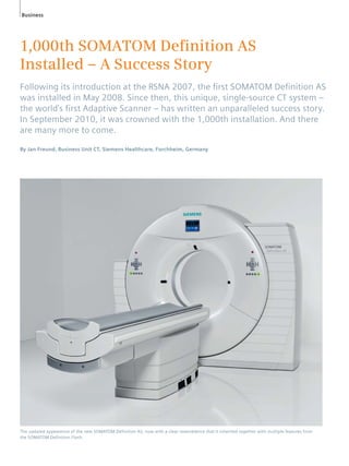 Business 
1,000th SOMATOM Defi nition AS 
Installed – A Success Story 
Following its introduction at the RSNA 2007, the fi rst SOMATOM Defi nition AS 
was installed in May 2008. Since then, this unique, single-source CT system – 
the world’s fi rst Adaptive Scanner – has written an unparalleled success story. 
In September 2010, it was crowned with the 1,000th installation. And there 
are many more to come. 
By Jan Freund, Business Unit CT, Siemens Healthcare, Forchheim, Germany 
The updated appearence of the new SOMATOM Definition AS, now with a clear resemblence that it inherited together with multiple features from 
the SOMATOM Definition Flash. 
 
