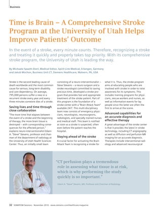 Time is Brain – A Comprehensive Stroke 
Program at the University of Utah Helps 
Improve Patients’ Outcome 
In the event of a stroke, every minute counts. Therefore, recognizing a stroke 
and treating it quickly and properly takes top priority. With its comprehensive 
stroke program, the University of Utah is leading the way. 
By Michaela Spaeth-Dierl, Medical Editor, Spirit Link Medical, Erlangen, Germany 
and Jakub Mochon, Business Unit CT, Siemens Healthcare, Malvern, PA, USA 
Stroke is the second leading cause of 
death worldwide and the most common 
cause for serious, long-term disability 
and care dependency. On average, 
795,000 persons suffer a new or a 
recurrent stroke every year and every 
three minutes someone dies of a stroke. 
Saving lives and time through 
close collaboration 
“The more time that elapses between 
the event of a stroke and the beginning 
of therapy, the more brain tissue is 
destroyed – with corresponding conse-quences 
for the affected person,” 
ex plains neuro-interventionalist Edwin 
A. “Steve” Stevens, professor and chair-man 
of the department of radiology at 
the University of Utah Health Sciences 
Center. Thus, an initially small team 
consisting of a neuro-interventionalist – 
Steve Stevens – a neuro-surgeon and a 
stroke neurologist committed to saving 
precious time, developed a stroke pro-gram 
that provides fast and appropriate 
treatment of the stroke patient. Part of 
this program is the foundation of a 
stroke center with a “Brain Attack Team” 
available 24/7. This multi-disciplinary 
team now consists of emergency physi-cians, 
neurologists, neurosurgeons, 
radiologists, and specially trained nurses 
and medical staff. This team is notified 
as soon as a stroke is suspected, often 
even before the patient reaches the 
hospital. 
Staying ahead of the stroke 
A crucial factor for activating the Brain 
Attack Team is recognizing a stroke for 
32 SOMATOM Sessions · November 2010 · www.siemens.com/healthcare-magazine 
what it is. Thus, the stroke program 
aims at educating people who are 
involved with stroke in order to raise 
awareness for its symptoms. This 
includes training programs for physi-cians, 
rescue workers and nurses, as 
well as information events for lay 
people since the latter are often the 
first to arrive at the scene. 
Advanced capabilities for 
an accurate diagnosis and 
effective therapy 
A great advantage of the stroke center 
is that it provides the latest in stroke 
technology, including CT angiography 
as well as diffusion and perfusion MR 
imaging for an accurate diagnosis. 
Therapies include interventional radi-ology 
and advanced neurosurgical 
“CT perfusion plays a tremendous 
role in assessing what tissue is at risk, 
which is why performing the study 
quickly is so important.” 
Edwin A. “Steve” Stevens, MD, Professor and Chairman of Radiology 
Business 
 