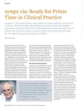 syngo.via: Ready for Prime 
Time in Clinical Practice 
syngo.via,* the revolutionary new medical imaging software, has arrived 
in France. The Centre d’Imagerie Médicale de l’Ouest Parisien (CIMOP) 
is discovering the benefi ts of this sophisticated yet easily accessible visual-ization 
tool, for both routine as well as advanced reading. We met with 
Dr. Yves Martin-Bouyer, radiologist at CIMOP. 
By Christian Rayr 
It’s not a long way from “Val d’Or” to 
“Bizet” (see our insert), but for the five 
radiologists at the Centre d’Imagerie 
Médicale de l’Ouest Parisien (CIMOP), 
the West Paris medical imaging centre, 
and the doctors who work there, the 
journey hasn’t been necessary for a long 
time. CIMOP has set up a computer and 
telephone link to unify patient care 
between its two sites in Saint-Cloud and 
Paris. In 1998, this centre, which receives 
80,000 patients a year and has the 
newest image acquisition methods in 
every field, equipped itself with a Picture 
Archiving and Communication System 
(PACS) and a Radiology Information Sys-tem 
(RIS) that archives all patient cases. 
Radiologist Dr. Martin-Bouyer explains: 
“Due to the portability of images and the 
fact that they can be read on a console, 
34 SOMATOM Sessions · November 2010 · www.siemens.com/healthcare-magazine 
are processed. syngo.via* does the 
reconstruction according to the exam 
programmed and the pathology looked 
for, automatically and without manual 
intervention. “If I have axial images with 
a view of the bones,” explains Dr. Mar-tin- 
Bouyer, “syngo.via* automatically 
removes the elements not useful for 
diagnosis and only displays the images 
I’m interested in according to the appro-priate 
section. I can see the coronary 
arteries directly in 3D, as with an angio-gram. 
I simply click to do a detailed anal-ysis 
of the vessels, and their trajectory is 
displayed. I can revolve around a vessel 
with a 360 degree view, measure a nar-rowing 
– syngo.via* instantly calculates 
the percentage – and so on.“ 
“Here’s another example in oncology,” 
Dr. Martin-Bouyer continues, “the acqui-sition 
is done with the ‘cancer’ applica-tion, 
which prompts syngo.via* to do all 
the corresponding post-processing. 
Hepatic metastases are detected. Now, 
syngo.via* automatically measures the 
exact volume of each lesion. The data is 
then made available to the practitioner 
for reading: if he confirms this data, it 
is stored in the memory. During the 
next exam, this data is displayed on the 
screen and the therapeutic results and/ 
or development of the disease can be 
monitored.” 
we can now make use of the best skills 
within a team and the geographical loca-tion 
of the practitioner or tech ni c ian is no 
longer an issue.” The new syngo.via* 
software has played a part in this set-up 
in recent months. It is a considerable 
“plus” due to its remarkably quick and 
advanced innovative capacities for image 
processing and preparation, which are 
revolutionizing the diagnostic approach. 
No manual intervention 
A patient comes to CIMOP for a vascular 
scan. Once the image acquisition has 
been done, it is transferred to the PACS 
where Dr. Martin-Bouyer could do a 
simple reconstruction in manual mode. 
But with syngo.via*, he can use the case 
preparation function instead. A vascular 
application is selected and the images 
“Due to the portability of images 
and the fact that they can be read 
on a console, we can now make 
use of the best skills within a team 
and the geographical location of 
the practitioner or technician is 
no longer an issue.” 
Dr. Yves Martin-Bouyer, radiologist at CIMOP 
Business 
 