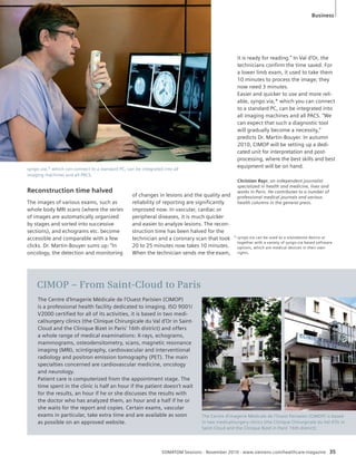 syngo.via,* which can connect to a standard PC, can be integrated into all 
imaging machines and all PACS. 
SOMATOM Sessions · November 2010 · www.siemens.com/healthcare-magazine 35 
Reconstruction time halved 
The images of various exams, such as 
whole body MRI scans (where the series 
of images are automatically organized 
by stages and sorted into successive 
sections), and echograms etc. become 
accessible and comparable with a few 
clicks. Dr. Martin-Bouyer sums up: “In 
oncology, the detection and monitoring 
of changes in lesions and the quality and 
reliability of reporting are significantly 
improved now. In vascular, cardiac or 
peripheral diseases, it is much quicker 
and easier to analyze lesions. The recon-struction 
time has been halved for the 
technician and a coronary scan that took 
20 to 25 minutes now takes 10 minutes. 
When the technician sends me the exam, 
Christian Rayr, an independent journalist 
specialized in health and medicine, lives and 
works in Paris. He contributes to a number of 
professional medical journals and various 
health columns in the general press. 
The Centre d’Imagerie Médicale de l’Ouest Parisien (CIMOP) 
is a professional health facility dedicated to imaging. ISO 9001/ 
V2000 certified for all of its activities, it is based in two medi-cal/ 
surgery clinics (the Clinique Chirurgicale du Val d’Or in Saint- 
Cloud and the Clinique Bizet in Paris’ 16th district) and offers 
a whole range of medical examinations: X-rays, echograms, 
mammograms, osteodensitometry, scans, magnetic resonance 
imaging (MRI), scintigraphy, cardiovascular and interventional 
radiology and positron emission tomography (PET). The main 
specialties concerned are cardiovascular medicine, oncology 
and neurology. 
Patient care is computerized from the appointment stage. The 
time spent in the clinic is half an hour if the patient doesn’t wait 
for the results, an hour if he or she discusses the results with 
the doctor who has analyzed them, an hour and a half if he or 
she waits for the report and copies. Certain exams, vascular 
exams in particular, take extra time and are available as soon 
as possible on an approved website. 
it is ready for reading.” In Val d’Or, the 
technicians confirm the time saved. For 
a lower limb exam, it used to take them 
10 minutes to process the image; they 
now need 3 minutes. 
Easier and quicker to use and more reli-able, 
syngo.via,* which you can connect 
to a standard PC, can be integrated into 
all imaging machines and all PACS. “We 
can expect that such a diagnostic tool 
will gradually become a necessity,” 
predicts Dr. Martin-Bouyer. In autumn 
2010, CIMOP will be setting up a dedi-cated 
unit for interpretation and post-processing, 
where the best skills and best 
equipment will be on hand. 
The Centre d’imagerie Médicale de l’Ouest Pariseien (CIMOP) is based 
in two medical/surgery clinics (the Clinique Chirurgicale du Val d’Or in 
Saint-Cloud and the Clinique Bizet in Paris’ 16th district) 
CIMOP – From Saint-Cloud to Paris 
Business 
* syngo.via can be used as a standalone device or 
together with a variety of syngo.via based software 
options, which are medical devices in their own 
rights. 
 