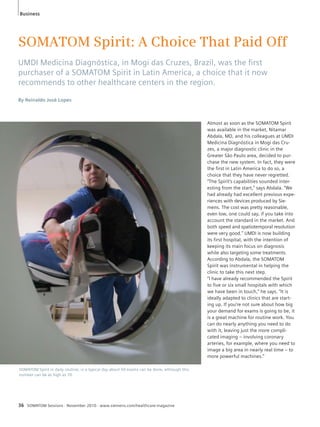 SOMATOM Spirit: A Choice That Paid Off 
UMDI Medicina Diagnóstica, in Mogi das Cruzes, Brazil, was the fi rst 
purchaser of a SOMATOM Spirit in Latin America, a choice that it now 
recommends to other healthcare centers in the region. 
By Reinaldo José Lopes 
SOMATOM Spirit in daily routine; in a typical day about 50 exams can be done, although this 
number can be as high as 70. 
36 SOMATOM Sessions · November 2010 · www.siemens.com/healthcare-magazine 
Almost as soon as the SOMATOM Spirit 
was available in the market, Nitamar 
Abdala, MD, and his colleagues at UMDI 
Medicina Diagnóstica in Mogi das Cru-zes, 
a major diagnostic clinic in the 
Greater São Paulo area, decided to pur-chase 
the new system. In fact, they were 
the first in Latin America to do so, a 
choice that they have never regretted. 
“The Spirit’s capabilities sounded inter-esting 
from the start,” says Abdala. “We 
had already had excellent previous expe-riences 
with devices produced by Sie-mens. 
The cost was pretty reasonable, 
even low, one could say, if you take into 
account the standard in the market. And 
both speed and spatiotemporal resolution 
were very good.” UMDI is now building 
its first hospital, with the intention of 
keeping its main focus on diagnosis 
while also targeting some treatments. 
According to Abdala, the SOMATOM 
Spirit was instrumental in helping the 
clinic to take this next step. 
“I have already recommended the Spirit 
to five or six small hospitals with which 
we have been in touch,” he says. “It is 
ideally adapted to clinics that are start-ing 
up. If you’re not sure about how big 
your demand for exams is going to be, it 
is a great machine for routine work. You 
can do nearly anything you need to do 
with it, leaving just the more compli-cated 
imaging – involving coronary 
arteries, for example, where you need to 
image a big area in nearly real time – to 
more powerful machines.” 
Business 
 