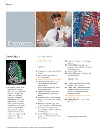 Content 
Cover Story 
6 Be FAST, Take CARE 
News 
12 CEO Corner: Excellence in Clinical 
Practice 
12 Working with syngo.via – an 
In- Practice Report 
14 Iterative Reconstruction Reloaded 
16 Flash Spiral Dual Source CT for 
Precise and Patient-Friendly 
Transcatheter 
Aortic Valve Implantation (TAVI) 
Procedure Planning. 
18 Siemens Launches SIERRA, the 
Siemens Radiation Reduction 
Alliance 
19 Siemens CT Stroke Management: 
Helping to Save Brain and Quality 
of Life 
20 A Pediatric Breakthrough: Auto-mated 
Adaptation of CT Dose Levels 
22 Expanding Radiodiagnostics: 
University Hospital Hradec Králové, 
Czech Republic 
24 Full Cardiac Assessment with 
syngo.via – Maximal Significance, 
Minimal Dose 
Contents 
Cover Story 
6 Technology should serve 
the physician, not vice 
versa. The true task of the 
doctor is caring for the 
patient, not handling 
apparatus. Therefore, 
FAST CARE is set to raise 
the standard for patient-centric 
productivity and 
intro duces innovations for 
patient dose reduction. 
The result: safe, reprodu-cible 
examinations that 
involve less exposure and 
are therefore more 
effective and efficient. 
4 SOMATOM Sessions · November 2010 · www.siemens.com/healthcare-magazine 
20 
A Pediatric Breakthrough 
6 
Be FAST, Take CARE 
26 Advanced Imaging for Four-Legged 
Patients 
27 SOMATOM Definition AS Open – 
Dedicated High-end CT for Radiation 
Therapy Planning 
27 Among Europe’s Best 
28 SOMATOM Scanners: Ahead of the 
Innovative Curve 
Business 
30 1,000th SOMATOM Definition AS 
Installed – A Success Story 
32 Time is Brain – A Comprehensive 
Stroke Program at the University 
of Utah Considerably Improves 
Patients’ Outcome 
34 syngo.via: Ready for Prime Time in 
Clinical Practice 
36 SOMATOM Spirit: A Choice That 
Paid Off 
All articles mentioned on the cover are 
designated in orange. 
 