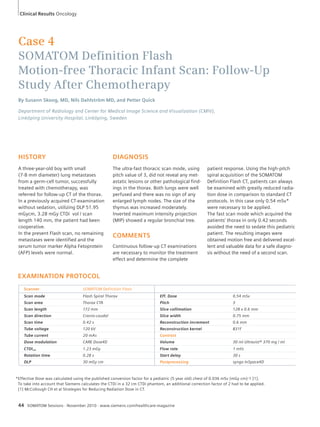 Case 4 
SOMATOM Defi nition Flash 
Motion-free Thoracic Infant Scan: Follow-Up 
Study After Chemotherapy 
By Susann Skoog, MD, Nils Dahlström MD, and Petter Quick 
Department of Radiology and Center for Medical Image Science and Visualization (CMIV), 
Linköping University Hospital, Linköping, Sweden 
HISTORY 
A three-year-old boy with small 
(7-8 mm diameter) lung metastases 
from a germ-cell tumor, successfully 
treated with chemotherapy, was 
referred for follow-up CT of the thorax. 
In a previously acquired CT-examination 
without sedation, utilizing DLP 51.95 
mGycm, 3.28 mGy CTDi vol / scan 
length 140 mm, the patient had been 
coope rative. 
In the present Flash scan, no remaining 
metastases were identified and the 
serum tumor marker Alpha Fetoprotein 
(AFP) levels were normal. 
EXAMINATION PROTOCOL 
DIAGNOSIS 
The ultra-fast thoracic scan mode, using 
pitch value of 3, did not reveal any met-astatic 
lesions or other pathological find-ings 
in the thorax. Both lungs were well 
perfused and there was no sign of any 
enlarged lymph nodes. The size of the 
thymus was increased moderately. 
Inverted maximum intensity projection 
(MIP) showed a regular bronchial tree. 
COMMENTS 
Continuous follow-up CT examinations 
are necessary to monitor the treatment 
effect and determine the complete 
Scanner SOMATOM Definition Flash 
Scan mode Flash Spiral Thorax Eff. Dose 0.54 mSv 
Scan area Thorax CTA Pitch 3 
Scan length 172 mm Slice collimation 128 x 0.6 mm 
Scan direction Cranio-caudal Slice width 0.75 mm 
Scan time 0.42 s Reconstruction increment 0.6 mm 
Tube voltage 120 kV Reconstruction kernel B31f 
Tube current 20 mAs Contrast 
Dose modulation CARE Dose4D Volume 30 ml Ultravist® 370 mg / ml 
CTDIvol 1.23 mGy Flow rate 1 ml/s 
Rotation time 0.28 s Start delay 30 s 
DLP 30 mGy cm Postprocessing syngo InSpace4D 
44 SOMATOM Sessions · November 2010 · www.siemens.com/healthcare-magazine 
patient response. Using the high-pitch 
spiral acquisition of the SOMATOM 
Definition Flash CT, patients can always 
be examined with greatly reduced radia-tion 
dose in comparison to standard CT 
protocols. In this case only 0.54 mSv* 
were necessary to be applied. 
The fast scan mode which acquired the 
patients’ thorax in only 0.42 seconds 
avoided the need to sedate this pediatric 
patient. The resulting images were 
obtained motion free and delivered excel-lent 
and valuable data for a safe diagno-sis 
without the need of a second scan. 
Clinical Results Oncology 
* Effective Dose was calculated using the published conversion factor for a pediatric (5 year old) chest of 0.036 mSv (mGy cm)-1 [1]. 
To take into account that Siemens calculates the CTDi in a 32 cm CTDi phantom, an additional correction factor of 2 had to be applied. 
[1] McCollough CH et al Strategies for Reducing Radiation Dose in CT. 
 