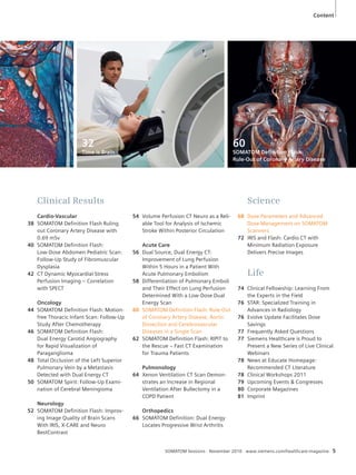 Content 
54 Volume Perfusion CT Neuro as a Reli-able 
Tool for Analysis of Ischemic 
Stroke Within Posterior Circulation 
Acute Care 
56 Dual Source, Dual Energy CT: 
Improvement of Lung Perfusion 
Within 5 Hours in a Patient With 
Acute Pulmonary Embolism 
58 Differentiation of Pulmonary Emboli 
and Their Effect on Lung Perfusion 
Determined With a Low-Dose Dual 
Energy Scan 
60 SOMATOM Definition Flash: Rule-Out 
of Coronary Artery Disease, Aortic 
Dissection and Cerebrovascular 
Diseases in a Single Scan 
62 SOMATOM Definition Flash: RIPIT to 
the Rescue – Fast CT Examination 
for Trauma Patients 
Pulmonology 
64 Xenon Ventilation CT Scan Demon-strates 
an Increase in Regional 
Ventilation After Bullectomy in a 
COPD Patient 
Orthopedics 
66 SOMATOM Definition: Dual Energy 
Locates Progressive Wrist Arthritis 
SOMATOM Sessions · November 2010 · www.siemens.com/healthcare-magazine 5 
Clinical Results 
Cardio-Vascular 
38 SOMATOM Definition Flash Ruling 
out Coronary Artery Disease with 
0.69 mSv 
40 SOMATOM Definition Flash: 
Low-Dose Abdomen Pediatric Scan: 
Follow-Up Study of Fibromuscular 
Dysplasia 
42 CT Dynamic Myocardial Stress 
Perfusion Imaging – Correlation 
with SPECT 
Oncology 
44 SOMATOM Definition Flash: Motion-free 
Thoracic Infant Scan: Follow-Up 
Study After Chemotherapy 
46 SOMATOM Definition Flash: 
Dual Energy Carotid Angiography 
for Rapid Visualization of 
Paraganglioma 
48 Total Occlusion of the Left Superior 
Pulmonary Vein by a Metastasis 
Detected with Dual Energy CT 
50 SOMATOM Spirit: Follow-Up Exami-nation 
of Cerebral Meningioma 
Neurology 
52 SOMATOM Definition Flash: Improv-ing 
Image Quality of Brain Scans 
With IRIS, X-CARE and Neuro 
BestContrast 
Science 
68 Dose Parameters and Advanced 
Dose Management on SOMATOM 
Scanners 
72 IRIS and Flash: Cardio CT with 
Minimum Radiation Exposure 
Delivers Precise Images 
Life 
74 Clinical Fellowship: Learning From 
the Experts in the Field 
76 STAR: Specialized Training in 
Advances in Radiology 
76 Evolve Update Facilitates Dose 
Savings 
77 Frequently Asked Questions 
77 Siemens Healthcare is Proud to 
Present a New Series of Live Clinical 
Webinars 
78 News at Educate Homepage: 
Recommended CT Literature 
78 Clinical Workshops 2011 
79 Upcoming Events & Congresses 
80 Corporate Magazines 
81 Imprint 
32 
Time is Brain 
60 
SOMATOM Definition Flash: 
Rule-Out of Coronary Artery Disease 
 