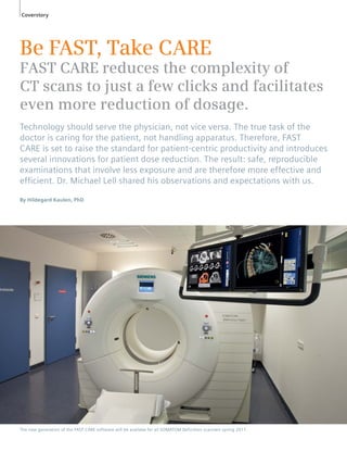 Coverstory 
Be FAST, Take CARE 
FAST CARE reduces the complexity of 
CT scans to just a few clicks and facilitates 
even more reduction of dosage. 
Technology should serve the physician, not vice versa. The true task of the 
doctor is caring for the patient, not handling apparatus. Therefore, FAST 
CARE is set to raise the standard for patient-centric productivity and introduces 
several innovations for patient dose reduction. The result: safe, reproducible 
examinations that involve less exposure and are therefore more effective and 
effi cient. Dr. Michael Lell shared his observations and expectations with us. 
By Hildegard Kaulen, PhD 
The new generation of the FAST CARE software will be availabe for all SOMATOM Definition scanners spring 2011. 
 