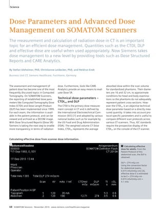 Science 
Dose Parameters and Advanced Dose 
Management on SOMATOM Scanners 
The measurement and calculation of radiation dose in CT is an important 
topic for an effi cient dose management. Quantities such as the CTDI, DLP 
and effective dose are useful when used appropriately. Now Siemens takes 
dose management to a new level by providing tools such as Dose Structured 
Reports and CARE Analytics. 
By Stefan Ulzheimer, PhD, Christianne Leidecker, PhD, and Heidrun Endt 
Business Unit CT, Siemens Healthcare, Forchheim, Germany 
The assessment and management of 
patient dose has become one of the most 
frequently discussed topics in Computed 
Tomography. On SOMATOM Scanners, 
the reporting of established dose para-meters 
like Computed Tomography Dose 
Index (CTDI) and Dose Length Product 
(DLP) has been implemented since 1999. 
For each exam, the information is avail-able 
in the patient protocol, and can be 
viewed and archived as a DICOM image. 
With Dose Structured Reports (Dose SR) 
Siemens is taking the next step to enable 
more transparency in terms of radiation 
dose. Furthermore, tools like CARE 
Analytics provide an easy means to eval-uate 
Dose SR. 
Technical dose parameters – 
CTDIvol and DLP 
The CTDI is the primary dose measure-ment 
concept in CT and is defined by 
the International Electrotechnical Com-mission 
(IEC) [1] and adopted by various 
national bodies such as for example by 
the US Food and Drug Administration 
(FDA). The weighted volume CT Dose 
Index, CTDIvol represents the average 
Calculating effective dose from scanner dose information. 
68 SOMATOM Sessions · November 2010 · www.siemens.com/healthcare-magazine 
absorbed dose within the scan volume 
for standardized phantoms. Their diame-ters 
are 16 and 32 cm, to approximate 
conditions for head and body examina-tions 
so the phantoms do not adequately 
represent patient cross-sections. How-ever 
the CTDIvol is an objective technical 
dose parameter based on a directly mea-sured 
quantity. It takes into account pro-tocol- 
specific parameters and is useful to 
compare different scan protocols across 
various CT scanners. Thus, IEC standards 
require the prospective display of the 
CTDIvol on the console of the CT scanner. 
1 Calculating effective 
dose for adults. From the 
Patient Protocol of this 
abdominal scan, the DLP is 
obtained: 
DLP = 274 mGy·cm 
Using the conversion factor 
for abdominal exams, 
0.015 mSv/(mGy·cm) [3], 
effective dose E is estimated 
to be E = 274 mGy·cm · 
0.015 mSv/(mGy·cm) = 
4.1 mSv 
1 
 