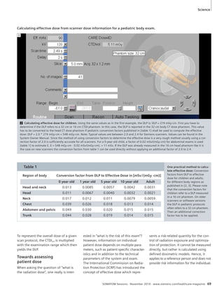 Science 
Calculating effective dose from scanner dose information for a pediatric body exam. 
2 Calculating effective dose for children. Using the same values as in the first example, the DLP is: DLP = 274 mGy·cm. First you have to 
determine if the DLP refers to a 32 cm or 16 cm CTDI phantom. In this case, the DLP is reported in the 32 cm body CT dose phantom. This value 
has to be converted to the head CT dose phantom if pediatric conversion factors published in [table 1] shall be used to compute the effective 
dose: DLP = 2.0 * 274 mGy·cm = 548 mGy·cm. Note: Typical values are between 2.0 and 2.4 for Siemens scanners. Values can be found in the 
System Owner Manual. Since the method of using conversion factors to determine the effective dose is a very rough method usually using a cor-rection 
factor of 2.0 is sufficiently accurate for all scanners. For a 5-year old child, a factor of 0.02 mSv/(mGy·cm) for abdominal exams is used 
[table 1] to estimate E. E = 548 mGy·cm · 0.02 mSv/(mGy·cm). = 11 mSv. If the DLP was already measured in the 16 cm head phantom like it is 
the case on new scanners the conversion factors from table 1 can be used directly without applying an additional factor of 2.0 to 2.4. 
SOMATOM Sessions · November 2010 · www.siemens.com/healthcare-magazine 69 
To represent the overall dose of a given 
scan protocol, the CTDIvol is multiplied 
with the examination range which then 
yields the DLP. 
Towards assessing 
patient dose 
When asking the question of “what is 
the radiation dose”, one really is inter-ested 
in “what is the risk of this exam”? 
However, information on individual 
patient dose depends on multiple para-meters, 
such as patient specific character-istics 
and in addition to the technical 
parameters of the system and exam. 
The International Commission on Radia-tion 
Protection (ICRP) has introduced the 
concept of effective dose which repre-sents 
a risk-related quantity for the con-trol 
of radiation exposure and optimiza-tion 
of protection. It cannot be measured 
directly, but rather is calculated using 
defined dosimetric models. Hence, it 
applies to a reference person and does not 
provide risk information for the individual. 
Table 1 
Region of body Conversion factor from DLP to Effective Dose in [mSv / (mGy ·cm)] 
0 year old 1 year old 5 year old 10 year old Adult 
Head and neck 0.013 0.0085 0.0057 0.0042 0.0031 
Head 0.011 0.0067 0.0040 0.0032 0.0021 
Neck 0.017 0.012 0.011 0.0079 0.0059 
Chest 0.039 0.026 0.018 0.013 0.014 
Abdomen and pelvis 0.049 0.030 0.020 0.015 0.015 
Trunk 0.044 0.028 0.019 0.014 0.015 
One practical method to calcu-late 
effective dose: Conversion 
factors from DLP to effective 
dose for children and adults; 
for different body regions as 
published in [2, 3]. Please note 
that the conversion factors for 
children refer to a DLP measured 
in a 16 cm phantom. On older 
scanners or software versions 
the DLP in pediatric protocols 
often refers to a 32 cm phantom. 
Then an additional correction 
factor has to be applied. 
2 
 