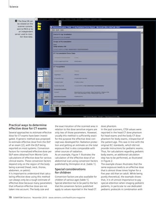 Science 
3 The Dose SR can 
be viewed on the 
scanner console, 
sent to PACS or to 
an independent 
server used to mon-itor 
dose data. 
3 
Practical ways to determine 
effective dose for CT exams 
Several approaches to estimate effective 
dose for CT exams have been investi-gated. 
A generic method was proposed 
to estimate effective dose from the DLP 
of an exam [2], with the DLP being 
reported on most systems. Conversion 
factors for normalized effective dose per 
DLP were obtained from Monte Carlo 
calculations of effective dose for various 
clinical exams. These conversion factors 
depend only on the region of the body 
being scanned (head, neck, thorax, 
abdomen, or pelvis). 
It is important to understand that calcu-lating 
effective dose using this method 
can always only be a rough estimate of 
effective dose because many parameters 
that influence effective dose are not 
taken into account. The body size and 
the exact location of the scanned area in 
relation to the dose sensitive organs are 
only two of those parameters. However, 
usually this method is sufficiently exact 
for the purpose the effective dose con-cept 
was developed for: Radiation protec-tion 
and getting an estimate on the total 
exposure that is also comparable with 
other sources of radiation. 
As an example, Figure 1 illustrates the 
calculation of the effective dose of an 
abdominal scan using conversion factors 
published by Shrimpton et al. [table 1]. 
Special considerations 
for children 
Conversion factors are also available for 
children of various ages [table 1]. 
Special attention has to be paid to the fact 
that the conversion factors published 
apply to values reported in the head CT 
70 SOMATOM Sessions · November 2010 · www.siemens.com/healthcare-magazine 
dose phantom. 
In the past scanners, CTDI values were 
reported in the head CT dose phantom 
for head exams and the body CT dose 
phantom for body exams, irrespective of 
the patient age. This was in line with the 
original IEC standards, which did not 
provide instructions for pediatric exams. 
Thus, for calculations regarding pediatric 
body exams, an additional calculation 
step has to be performed, as illustrated 
in Figure 2. 
The example shown illustrates that the 
same exposure leads to an effective dose 
that is almost three times higher for a 
five year old than an adult. While being 
purely theoretical, the example shows 
that, it is of utmost importance to pay 
special attention when imaging pediatric 
patients, in particular to use dedicated 
pediatric protocols in combination with 
 