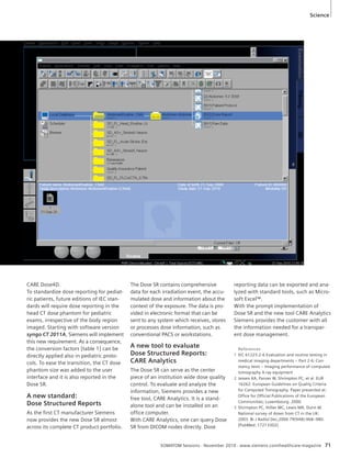 Science 
References 
1 IEC 61223-2-6 Evaluation and routine testing in 
medical imaging departments – Part 2-6: Con-stancy 
tests – Imaging performance of computed 
tomography X-ray equipment 
2 Jessen KA, Panzer W, Shrimpton PC, et al. EUR 
16262: European Guidelines on Quality Criteria 
for Computed Tomography. Paper presented at: 
Office for Official Publications of the European 
Communities; Luxembourg. 2000. 
3 Shrimpton PC, Hillier MC, Lewis MA, Dunn M. 
National survey of doses from CT in the UK: 
2003. Br J Radiol Dec;2006 79(948):968–980. 
[PubMed: 17213302] 
SOMATOM Sessions · November 2010 · www.siemens.com/healthcare-magazine 71 
CARE Dose4D. 
To standardize dose reporting for pediat-ric 
patients, future editions of IEC stan-dards 
will require dose reporting in the 
head CT dose phantom for pediatric 
exams, irrespective of the body region 
imaged. Starting with software version 
syngo CT 2011A, Siemens will implement 
this new requirement. As a consequence, 
the conversion factors [table 1] can be 
directly applied also in pediatric proto-cols. 
To ease the transition, the CT dose 
phantom size was added to the user 
interface and it is also reported in the 
Dose SR. 
A new standard: 
Dose Structured Reports 
As the first CT manufacturer Siemens 
now provides the new Dose SR almost 
across its complete CT product portfolio. 
The Dose SR contains comprehensive 
data for each irradiation event, the accu-mulated 
dose and information about the 
context of the exposure. The data is pro-vided 
in electronic format that can be 
sent to any system which receives, stores 
or processes dose information, such as 
conventional PACS or workstations. 
A new tool to evaluate 
Dose Structured Reports: 
CARE Analytics 
The Dose SR can serve as the center 
piece of an institution wide dose quality 
control. To evaluate and analyze the 
information, Siemens provides a new 
free tool, CARE Analytics. It is a stand-alone 
tool and can be installed on an 
office computer. 
With CARE Analytics, one can query Dose 
SR from DICOM nodes directly. Dose 
reporting data can be exported and ana-lyzed 
with standard tools, such as Micro-soft 
Excel™. 
With the prompt implementation of 
Dose SR and the new tool CARE Analytics 
Siemens provides the customer with all 
the information needed for a transpar-ent 
dose management. 
 