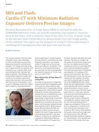 Science 
IRIS and Flash: 
Cardio CT with Minimum Radiation 
Exposure Delivers Precise Images 
Iterative Reconstruction in Image Space (IRIS) in connection with the 
SOMATOM Defi nition Flash can provide extremely high speed CT examina-tions 
of the heart, with a radiation dose of less than 0.5 mSv. A recent study 
of the German Heart Centre Munich demonstrates the high image quality 
of this method. This opens up the prospect of using CT more extensively in 
cardiological investigations than has been the case to date. 
By Matthias Manych 
The coronary vessels of the heart have 
a diameter of just a few millimeters. 
In order to study these vessels and to 
diagnose and quantify arteriosclerotic 
changes in CT, images with high resolu-tion 
in space and time are required. Until 
a few years ago, however, these could 
only be obtained with relatively high 
doses of radiation. The challenge of com-bining 
brilliant diagnostic images with 
a minimum of radiation exposure for 
patients has now been met successfully 
with new scanner technologies. In par-ticular 
at cardiology centers with a great 
deal of expertise, these developments 
have brought about a marked improve-ment 
for Cardio CT, according to Dr. Jörg 
Hausleiter, specialist in non-invasive, 
cardiac CT diagnostics at the German 
Heart Centre Munich. He explains: “The 
data at our center shows that three or 
four years ago, we had an average effec-tive 
radiation exposure of 10 mSv; now, 
we are at under 2 mSv.” 
New dimension of low-dose CT 
using IRIS 
A number of approaches to image data 
processing have been developed as part 
of the quest to reduce radiation expo-sure 
without loss in image quality. Among 
other approaches, these efforts involved 
feeding the raw data measured by the 
scanner back into a mathematical correc-tive 
loop in order to reconstruct the 
best possible image through incremental 
approximations. Siemens has now sup-plied 
IRIS as an innovative reconstruction 
option, which has been analyzed by Haus-leiter 
(together with Dr. Bettina Gramer 
and Dr. Bernhard Bischoff). With this 
study, the medical scientist aimed to 
establish the level of image quality that 
can be achieved with IRIS in low-dose 
Cardio CT. To this end, the method was 
compared to Filtered Back Projection 
(FBP), the standard in CT image recon-struction. 
72 SOMATOM Sessions · November 2010 · www.siemens.com/healthcare-magazine 
Hausleiter describes the initial 
situation: “You have to consider that 
the quality of conventional image recon-struction 
has already reached a level 
of perfection where it is essentially diffi-cult 
to raise the standard any higher.” 
First of all, the lung arteries of 56 patients 
were depicted. In a subgroup of 36 
patients who had a heart rate of less 
than 60 beats per minute, the coronary 
vessels were also assessed. The physi-cians 
did so using the specific capabili-ties 
of the SOMATOM Definition Flash, 
which they had helped develop. The Flash 
mode operates with extreme rapidity; 
temporal resolution amounts to just 
75 ms, and scanning of the entire chest 
takes only 0.6 s. In this way, even the 
fine structures of the beating heart can 
be captured in precise images. 
IRIS has proven its worth. Despite the 
remarkably low radiation level of only 
0.5 mSv, the assessibility of the CT 
images was evaluated at 100 per cent. 
As far as diagnostics is concerned, the 
new reconstruction technique is just 
as good as FBP. In terms of the quantita-tive 
quality criteria such as image noise 
and signal-to-noise ratio, IRIS even 
showed statistically significant superior-ity. 
Jörg Hausleiter is very satisfied with 
the outcome of the study, which was 
PD Hausleiter, MD, is physician for internal 
medicine and cardiology and director at the 
German Heart Center in Munich. 
 