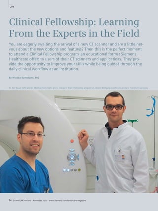 Life 
Clinical Fellowship: Learning 
From the Experts in the Field 
You are eagerly awaiting the arrival of a new CT scanner and are a little ner-vous 
about the new options and features? Then this is the perfect moment 
to attend a Clinical Fellowship program, an educational format Siemens 
Healthcare offers to users of their CT scanners and applications. They pro-vide 
the opportunity to improve your skills while being guided through the 
daily clinical workfl ow at an institution. 
By Wiebke Kathmann, PhD 
Dr. Ralf Bauer (left) and Dr. Matthias Kerl (right) are in charge of the CT fellowship program at Johann Wolfgang Goethe University in Frankfurt/ Germany. 
74 SOMATOM Sessions · November 2010 · www.siemens.com/healthcare-magazine 
 