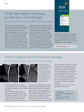 Life 
STAR: Specialized Training 
in Advances in Radiology 
By Axel Lorz, Business Unit CT, Siemens AG, Healthcare Sector, Forchheim, Germany 
eminent leaders in their field who have 
hands-on expertise . The lecture topics 
are jointly selected by the local represen-tatives 
and are tailored to country-specific 
requirements. STAR’s unique 
approach is that it is run without com-mercial 
overtones, which is guaranteed 
by the close cooperation with indepen-dent 
advisors. For the past six years, 
Prof. Hans Ringertz from Linköping Uni-versity, 
Sweden and Stanford University, 
USA, has successfully headed the program 
as Scientific Director. By the end of 2010, 
close to 140 STAR events were held in 
STAR is an international educational 
forum jointly sponsored by Bayer Schering 
Pharma and Siemens and was launched 
way back in 1993. Its aim is to train 
practicing radiologists by offering a wide 
range of topics ranging from refresher 
type courses to cutting-edge develop-ments 
in radiology. The program sym-posia 
are held as regular forums in the 
respective country in conjunction with 
local radiological societies. The meetings 
typically last two days and consist of 
45-minute faculty lectures – followed by 
90 to 120-minute workshops – by five 
76 SOMATOM Sessions · November 2010 · www.siemens.com/healthcare-magazine 
www.star-program.com 
Evolve Update Facilitates Dose Savings 
By Marion Meusel, Business Unit CT, Siemens Healthcare, Forchheim, Germany 
protocols to improve gray-white matter 
differentiation and therefore to achieve 
better contrast without an increase in 
noise or dose. Furthermore syngo CT 
2010A offers new purchasable features 
like IRIS (Iterative Reconstruction in 
Image Space), X-CARE and the Hi-Pitch 
Spiral scan mode. IRIS uses multiple 
iteration steps for the reconstruction of 
CT data while reducing image noise with 
syngo Evolve, Siemens’ non-obsole-scence 
program, ensures latest soft ware 
and hardware upgrades for your medical 
equipment. 
Currently SOMATOM Definition cus-tomers 
with an Evolve contract enjoy 
the upgrade to syngo CT 2010A. Those 
customers will benefit from enhance-ments 
such as Neuro BestContrast 
integrated in the head and neuro scan 
35 different countries with more than 
23,000 radiologists attending. STAR is 
one example of Siemens´ ongoing sup-port 
for the professional education of 
radiologists. To learn more on STAR, the 
following link can be consulted. 
The image shows stan-dard 
reconstruction using 
conventional body kernel 
scanned at 1.4 mSv. 
(Fig. 1A). Here, the initial 
1.4 mSv scan was recon-structed 
with IRIS. Curved 
planar reformation of 
the right coronary artery 
(RCA) showing signifi-cantly 
sharper visualiza-tion 
of calcifications 
with IRIS (Fig. 1B). 
every step and thus allowing up to 60 % 
lower radiation dose and/or improving 
image quality. X-CARE enables organ-sensitive 
dose protection by reducing 
sensitive area exposure up to 40% with-out 
loss of image quality. The Hi-Pitch 
Spiral scan mode for a maximum pitch 
of 3.2 at a maximum scan speed of 
96 mm/s will drastically shorten the scan 
time and eliminate motion artefacts, 
thus being very useful in paediatric 
scanning. 
To discover more on the CT clinical 
application portfolio visit: 
International: 
www.siemens.com/DiscoverCT 
USA only: 
www.usa.siemens.com/ 
webShop/CT 
1A 1B 
 