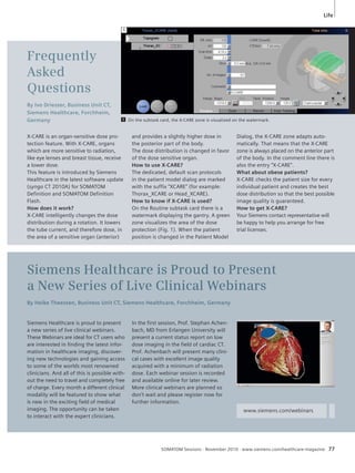 Life 
SOMATOM Sessions · November 2010 · www.siemens.com/healthcare-magazine 77 
Frequently 
Asked 
Questions 
By Ivo Driesser, Business Unit CT, 
Siemens Healthcare, Forchheim, 
Germany 
and provides a slightly higher dose in 
the posterior part of the body. 
The dose distribution is changed in favor 
of the dose sensitive organ. 
How to use X-CARE? 
The dedicated, default scan protocols 
in the patient model dialog are marked 
with the suffix “XCARE” (for example: 
Thorax_XCARE or Head_XCARE). 
How to know if X-CARE is used? 
On the Routine subtask card there is a 
watermark displaying the gantry. A green 
zone visualizes the area of the dose 
protection (Fig. 1). When the patient 
position is changed in the Patient Model 
X-CARE is an organ-sensitive dose pro-tection 
feature. With X-CARE, organs 
which are more sensitive to radiation, 
like eye lenses and breast tissue, re ceive 
a lower dose. 
This feature is introduced by Siemens 
Healthcare in the latest software update 
(syngo CT 2010A) for SOMATOM 
Definition and SOMATOM Definition 
Flash. 
How does it work? 
X-CARE intelligently changes the dose 
distribution during a rotation. It lowers 
the tube current, and therefore dose, in 
the area of a sensitive organ (anterior) 
On the subtask card, the X-CARE zone is visualized on the watermark. 
Siemens Healthcare is Proud to Present 
a New Series of Live Clinical Webinars 
By Heike Theessen, Business Unit CT, Siemens Healthcare, Forchheim, Germany 
In the first session, Prof. Stephan Achen-bach, 
MD from Erlangen University will 
present a current status report on low 
dose imaging in the field of cardiac CT. 
Prof. Achenbach will present many clini-cal 
cases with excellent image quality 
acquired with a minimum of radiation 
dose. Each webinar session is recorded 
and available online for later review. 
More clinical webinars are planned so 
don’t wait and please register now for 
further information. 
Siemens Healthcare is proud to present 
a new series of live clinical webinars. 
These Webinars are ideal for CT users who 
are interested in finding the latest infor-mation 
in healthcare imaging, discover-ing 
new technologies and gaining access 
to some of the worlds most renowned 
clinicians. And all of this is possible with-out 
the need to travel and completely free 
of charge. Every month a different clinical 
modality will be featured to show what 
is new in the exciting field of medical 
imaging. The opportunity can be taken 
to interact with the expert clinicians. 
Dialog, the X-CARE zone adapts auto-matically. 
That means that the X-CARE 
zone is always placed on the anterior part 
of the body. In the comment line there is 
also the entry “X-CARE”. 
What about obese patients? 
X-CARE checks the patient size for every 
individual patient and creates the best 
dose distribution so that the best possible 
image quality is guaranteed. 
How to get X-CARE? 
Your Siemens contact representative will 
be happy to help you arrange for free 
trial licenses. 
www.siemens.com/webinars 
1 
1 
 