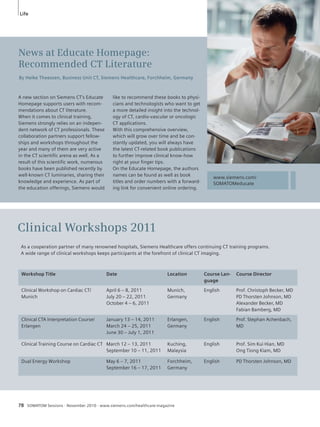 Life 
Clinical Workshops 2011 
As a cooperation partner of many renowned hospitals, Siemens Healthcare offers continuing CT training programs. 
A wide range of clinical workshops keeps participants at the forefront of clinical CT imaging. 
Workshop Title Date Location Course Lan-guage 
Course Director 
Clinical Workshop on Cardiac CT/ 
Munich 
April 6 – 8, 2011 
July 20 – 22, 2011 
October 4 – 6, 2011 
Munich, 
Germany 
78 SOMATOM Sessions · November 2010 · www.siemens.com/healthcare-magazine 
English Prof. Christoph Becker, MD 
PD Thorsten Johnson, MD 
Alexander Becker, MD 
Fabian Bamberg, MD 
Clinical CTA Interpretation Course/ 
Erlangen 
January 13 – 14, 2011 
March 24 – 25, 2011 
June 30 – July 1, 2011 
Erlangen, 
Germany 
English Prof. Stephan Achenbach, 
MD 
Clinical Training Course on Cardiac CT March 12 – 13, 2011 
September 10 – 11, 2011 
Kuching, 
Malaysia 
English Prof. Sim Kui Hian, MD 
Ong Tiong Kiam, MD 
Dual Energy Workshop May 6 – 7, 2011 
September 16 – 17, 2011 
Forchheim, 
Germany 
English PD Thorsten Johnson, MD 
News at Educate Homepage: 
Recommended CT Literature 
By Heike Theessen, Business Unit CT, Siemens Healthcare, Forchheim, Germany 
like to recommend these books to physi-cians 
and technologists who want to get 
a more detailed insight into the technol-ogy 
of CT, cardio-vascular or oncologic 
CT applications. 
With this comprehensive overview, 
which will grow over time and be con-stantly 
updated, you will always have 
the latest CT-related book publications 
to further improve clinical know-how 
right at your finger tips. 
On the Educate Homepage, the authors 
names can be found as well as book 
titles and order numbers with a forward-ing 
link for convenient online ordering. 
A new section on Siemens CT’s Educate 
Homepage supports users with recom-mendations 
about CT literature. 
When it comes to clinical training, 
Siemens strongly relies on an indepen-dent 
network of CT professionals. These 
collaboration partners support fellow-ships 
and workshops throughout the 
year and many of them are very active 
in the CT scientific arena as well. As a 
result of this scientific work, numerous 
books have been published recently by 
well-known CT luminaries, sharing their 
knowledge and experience. As part of 
the education offerings, Siemens would 
www.siemens.com/ 
SOMATOMeducate 
 