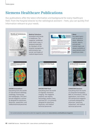 Subscription 
Siemens Healthcare Publications 
Our publications offer the latest information and background for every healthcare 
fi eld. From the hospital director to the radiological assistant – here, you can quickly fi nd 
information relevant to your needs. 
Medical Solutions 
Innovation and trends 
in healthcare. The 
magazine, published 
three times a year, is 
designed especially 
for members of the 
hospital management, 
administration per-sonnel, 
and heads of 
medical departments. 
AXIOM Innovations 
Everything from the worlds 
of interventional radiology, 
cardiology, fluoroscopy, 
and radiography. This semi-annual 
magazine is primar-ily 
designed for physicians, 
physicists, researchers, and 
medical technical personnel. 
MAGNETOM Flash 
Everything from the world 
of magnetic resonance 
imaging. The magazine 
presents case reports, 
technology, product news, 
and how-to’s. It is primarily 
designed for physicians, 
physicists, and medical 
technical personnel. 
News 
Our latest topics 
such as product 
news, reference 
stories, reports, 
and general 
interest topics are 
always available at 
www.siemens.com/ 
healthcare-news 
For current and prior issues and to order the magazines, please visit www.siemens.com/healthcare-magazine 
80 SOMATOM Sessions · November 2010 · www.siemens.com/healthcare-magazine 
SOMATOM Sessions 
Everything from the world 
of computed tomography. 
With its innovations, clinical 
applications, and visions, 
this semiannual magazine 
is primarily designed for 
physicians, physicists, 
researchers, and medical 
technical personnel. 
 