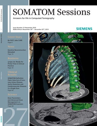 SOMATOM Sessions 
Answers for life in Computed Tomography 
Issue Number 27/ November 2010 
RSNA-Edition /November 28th – December 03rd, 2010 
Cover Story 
Be FAST, take CARE 
Page 6 
News 
Iterative Reconstruction 
Reloaded 
Page 14 
Business 
syngo.via: Ready for 
Prime Time in Clinical 
Practice 
Page 34 
Clinical 
Results 
SOMATOM Defi nition 
Flash: Rule-Out of Coro-nary 
Artery Disease, 
Aortic Dissection and 
Cerebrovascular Diseases 
in a Single Scan 
Page 60 
Science 
Dose Parameters 
and Advanced Dose 
Management on 
SOMATOM Scanners 
Page 68 
27 
RSNA-Edition November 2010 27 SOMATOM Sessions 
 