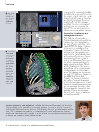 Coverstory 
5 
6 
10 SOMATOM Sessions · November 2010 · www.siemens.com/healthcare-magazine 
requirements for image detail should be 
limited to what is necessary for resolving 
the problem at hand. In planning a lung 
biopsy, less detail is required than when 
searching for metastases. “Therefore,” 
emphasizes Dr. Lell, “all radiologists 
should ask themselves what degree of 
quality is in the best interests of the 
patient.” This, too, is an important con-tribution 
to reducing radiation exposure. 
Improving visualization and 
management of dose 
FAST CARE also offers a number of 
functionalities that serve to visualize the 
radiation given to the patient during 
the scan. Before the start of the exami-nation, 
CARE Profile displays the course 
of the dose to be applied according 
to the patient’s anatomy. The user can 
also determine reference values and 
upper limits for the individual protocols 
and request notification when the scan 
approaches these limits, as required 
under a new IEC standard. Furthermore, 
the software includes applications for 
quality control. Currently, the CTDIvol 
and DLP data specified in the patient 
protocol must still be entered manually 
into a quality control monitoring pro-gram. 
This is arduous and time-consum-ing 
work. FAST CARE stores the data into 
the DICOM Dose SR with CARE 
Analytics that then can be evaluated. 
Lell explains: “Automatic data export 
offers unforeseen opportunities for qual-ity 
control. It would be possible to review 
the average dosage distribution values 
for every day and to check which scans 
exceed or fall below a certain value. 
Currently, such a degree of quality con-trol 
is still unattainable.” 
5 FAST Cardio 
Wizard: It is an 
intuitive guid-ance 
software, 
integrated 
in the Cardio 
workflow. 
6 Anatomically 
correct spine 
reconstructions 
are typically 
very time con-suming 
proce-dures, 
as every 
spinal cord and 
disc needs to 
have an own 
recon layer 
depending on 
its individual 
position. With 
FAST Spine, 
these manual 
steps can be 
simplified to 
ideally just a 
single click. 
Assistant Professor Dr. med. Michael Lell studied at the University of Regensburg and Technische 
Universität München. He is specialized in diagnostic radiology. Currently, he is Senior Physician at 
the Institute of Radiology, Erlangen University Clinic, Erlangen, Germany, where he has been working 
since 1997. He was a visiting researcher at the David Geffen School of Medicine at the University 
of California, Los Angeles, and is a member of various national and international professional bodies. 
He is also a peer reviewer of several medical journals. 
 
